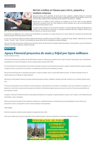 Abrirán créditos en Oaxaca para micro, pequeña y
                                                     mediana empresa
                                                     Oaxaca de Juárez, 26 de diciembre. El sector de la micro, pequeña y mediana empresa se encuentra
                                                     desarticulada en Oaxaca debido a la falta de créditos y programas de generación de empleos, sostuvo José
                                                     Luis Calvo Ziga, presidente del Consejo Mexicano de Comercio e Inversión A.C. (COMCE).

                                                     Enunció que en la entidad el sector productivo se compone en un 95 por ciento de este segmento
                                                     empresarial y que genera entre tres y diez empleos de manera individual, por lo que es prioridad apoyarlo
                                                     para que la economía estatal crezca.

                                                  Al lamentar que en Oaxaca no hay circulante económico y muchos programas federales de generación de
                                                  empleos y de financiamiento no aterrizan, el empresario oaxaqueño del sector cafetalero anunció que a
partir del próximo mes de enero arrancará un esquema crediticio con tasas de interés blandas.

En entrevista con ADNSureste, dio a conocer que recientemente se entrevistó en la capital del país con el nuevo titular de la Secretaría de Economía (SE)
Ildefonso Guajardo Villareal para afinar lo anterior.

La cita con el funcionario federal fue posible a Valentín Diez Morodo, presidente nacional del COMCE y ex dueño del Grupo "Modelo", fabricante de la cerveza
"Corona", "Victoria", "León", "Pacífico" y otras bebidas de las que ahora tiene la titularidad una empresa de Bélgica.

José Luis Calvo Ziga afirmó que los créditos que se ejercerán a partir del año entrante no tendrán trabas burocráticas ni tintes políticos, ya que la intención es
fortalecer a las micros, pequeñas y medianas empresas.




Apoya Finrural proyectos de maíz y frijol por $500 millones
SILVIA CHAVELA RIVAS


Financiera Rural (Finrural) ha invertido más de 500 millones de pesos en créditos para proyectos de maíz y frijol en Oaxaca. Estos apoyos, dijo, han beneficiado
principalmente a la Cuenca del Papalopan, informó el agente estatal, Gerardo Xotla Pineda.


En Financiera Rural nos importa atender todo el medio rural donde se requiera un financiamiento para producir cualquier actividad productiva, agrícola, ganadera
y hasta de comercio y de servicios si es necesario, en poblaciones de menos de 50 mil habitantes, comentó.


Dijo que Financiera Rural trae un presupuesto para ejercer, a través de créditos, de por lo menos 800 millones de pesos. "Si hubiera necesidad de más, se
pudiera rebasar los mil millones sin ningún problema".


Recordó que el año pasado Financiera rural estuvo apoyando proyectos turísticos, cafetaleros, esquemas silvícolas, producto coco y al sistema producto café y
miel.


"El recurso se otorga para lo que se necesite. Se analiza cada grupo, cada solicitud que se maneja con el interesado, ya sea que se presente en la agencia, o lo
atendamos en los eventos, porque tenemos programas de difusión en las diferentes regiones para que conozcan lo que es la Financiera y para atenderlos de
forma personal", expuso.


Al respecto, refirió que Financiera Rural tiene cuatro agencias distribuidas en las regiones: la Agencia Estatal en Oaxaca; la de Tuxtepec; la de Pinotepa Nacional;
Tehuantepec y otra en Huajuapan.


Además somos banca de segundo piso, atendemos a dispersores, a entidades financieros no bancarios para que les haga llegar el recurso directo a los
productores. Es decir, nos apoyamos en esos recursos para llegar a más productores.


PARA SABER


Este año se apoyaron, además de estos proyectos, el programa de maíz y frijol.


Indicó que el crédito que se brinda se utiliza para producir capital de trabajo, maquinaria, adquisición de maquinaria y sistemas de acopio.
 