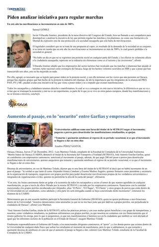 Piden analizar iniciativa para regular marchas
En este año las movilizaciones se incrementaron en más de 300%

                           Samuel GÓMEZ

                           Javier Villacaña Jiménez, presidente de la mesa directiva del Congreso del Estado, hizo un llamado a sus compañeros para
                           desempolvar y analizar la iniciativa de ley que permita regular las marchas y los plantones, no como una limitación a la
                           libertad de expresión sino de una protección a la sociedad oaxaqueña que está harta de movilizaciones.

                           El legislador consideró que no se trata de una propuesta al vapor, es resultado de la demanda de la sociedad en su conjunto,
                           si se toma en cuenta que en este año las movilizaciones se incrementaron en más de 300%, lo cual generó pérdidas a la
                           sociedad en general.

                           “No hubo un día en que no se registrara una protesta social en cualquier parte del Estado, y los efectos no solamente afecta
                           a la ciudadanía oaxaqueña, repercute en la industria sin chimeneas como es el turismo y las inversiones”, afirmó.

                            Villacaña Jiménez añadió que los empresarios del sector turístico han recalcado que las marchas y plantones han alejado al
                            turismo, tanto nacional como extranjero de Oaxaca, luego de los hechos violentos ocurridos en 2006 y que a pesar que han
transcurrido seis años, esto no ha mejorado en nada.

Por ello, agregó, es necesario que se legisle para poner orden en la protesta social, y con ello terminar con los vicios que aún persisten en Oaxaca,
porque hay algunos grupos que han hecho de la protesta la industria del chantaje, de ahí la importancia que los integrantes de la alianza del PRD,
PAN, PT y MC, puedan avalar esta iniciativa de ley que viene a poner orden y no a impedir que existan manifestaciones.

Todos los oaxaqueños y ciudadanos tenemos derecho a manifestarnos, lo cual se va a consagrar en esta nueva iniciativa, la diferencia es que se va a
evitar que se trastoque la economía y esto no es un experimento, es parte de lo que ya se vive en otros países europeos, donde hay manifestaciones y
no se lesiona a terceros, concluyó.




Aumento al pasaje, en lo “oscurito” entre Garfias y empresarios

                                                  *Universitarios califican como una farsa del titular de la SETRAVI negar el incremento;
                                                  pagaron a porros para desarticular las manifestaciones estudiantiles, se quejan

                                                  *Tomarán y quemarán autobuses al regreso de su periodo vacacional, si es que el incremento
                                                  se llegara a dar en estos días

                                                  Eusebio PÉREZ SANTOS

Oaxaca, Oaxaca, Jueves 27 de Diciembre, 2012.- Luis Martínez Toledo, estudiante de la Facultad de Contaduría de la Universidad Autónoma
“Benito Juárez de Oaxaca (UABJO), denunció al titular de la Secretaría del Transporte y Vialidad (SETRAVI), José Antonio Estefan Garfias, quien
en contubernio con empresarios camioneros, autorizará el incremento al pasaje, además, de que pagó 200 mil pesos a porros para desarticular
manifestaciones de universitarios, quienes aseguraron que tomarán y quemarán autobuses al regreso de su periodo vacacional, si es que el incremento
se llegara a dar en estos días.

Decenas de universitarios, en voz de Martínez Toledo, dijeron que es una farsa del titular de la SETRAVI al decir que no habrá incremento de un
peso al pasaje: “la verdad es que tanto él como Alejandra Gómez Candiani y Erasmo Medina Ángeles, quienes firmaron como presidente y secretario
de la organización de transporte, negociaron con grupos porriles para poder desarticular movilizaciones propias de los verdaderos universitarios e
integrantes de organizaciones civiles, quienes no permitirán la alza de la cuota del pasaje”, afirmaron.

“Con esto, las líneas camioneras darán un golpe a la economía de todos los oaxaqueños y existe el temor de que seamos agredidos en cualquier
manifestación, ya que a través de oficio filtrado por la misma SETRAVI y enviado por los empresarios camioneros, financiaron con la cantidad
mencionada a los grupos porriles encabezados por Alejandro, alias ‘El Perro’, ‘El Chagui’, ‘El Chente’ y otros grupos de porros que están dentro de
la Universidad sin ser estudiantes, como adelanto y otra parte les será entregada cuando se haya concretizado dicho incremento”, reiteraron los
alumnos de la UABJO.

Mencionaron que en este acuerdo también participó la Secretaría General de Gobierno (SEGEGO), quien no quiere problemas o movilizaciones
dentro de la Universidad: “nosotros denunciamos estas anomalías ya que no se nos hace justo que por dádivas a grupos porriles, sea perjudicada la
ciudadanía de Oaxaca”, afirmó Luis Martínez.

“José Antonio Estefan Garfias, titular de la SETRAVI, utiliza las prácticas priistas y con esas mañas quiere beneficiar a ese grupo de transportistas, y
nosotros, como verdaderos estudiantes, no podemos enfrentarnos con grupos porriles, ya que nosotros no contamos con ese financiamiento que el
mismo gobierno les otorga, pero lo que sí aseguramos, es que nos manifestaremos y haremos eco en la ciudadanía que también se verá afectada al
igual que los diferentes sectores de la población en el Estado de Oaxaca”, aseguró Martínez Toledo

Finalmente responsabilizaron al Gobierno del Estado, a los mencionados dirigentes camioneros, al “perro” y a los demás porros que existen dentro de
la Universidad de cualquier daño físico que sufran los estudiantes al momento de manifestarse, pero lo que si adelantaron, es que tomarán y
quemarán decenas de autobuses en caso de que el aumento al pasaje se llegara a dar, culminó Luis Martínez Toledo, estudiante de la Facultad de
Contaduría de la UABJO.
 