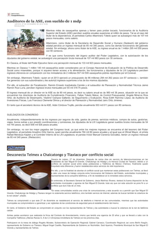 Auditores de la ASE, con sueldo de 1 mdp
        JUEVES, 27 DE DICIEMBRE DE 2012 10:59
        REDACCIÓN

                                           Mientras miles de oaxaqueños apenas y tienen para probar bocado, funcionarios de la Auditoría
                                           Superior del Estado (ASE) perciben sueldos anuales superiores al millón de pesos. Tal es el caso del
                                           titular de la dependencia, el perredista Carlos Altamirano Toledo quien se autoasignó más de 107 mil
                                           pesos mensuales, como salario.

                                           Altamirano, como titular de la Secretaría de Desarrollo Social y Humano (Sedesoh) del gobierno
                                           estatal percibía un ingreso mensual de 65 mil 340 pesos, como los demás funcionarios del gabinete
                                           estatal. Sin embargo, ahora como titular de la ASE, su ingreso anual es de 1 millón 295 mil 559 pesos
                                           con 60 centavos.

                                       Y es que como funcionario del órgano auditor del Poder Legislativo, con la autorización de los
diputados del gobierno estatal, se autoasignó una percepción bruta mensual de 107 mil 963 pesos con 30 centavos.

En Oaxaca, el titular del Poder Ejecutivo tiene una percepción mensual de 133 mil 923 pesos mensuales.

Mientras en Oaxaca 1 millón 140 mil oaxaqueños están considerados por el Consejo Nacional de Evaluación de la Política de Desarrollo
Social como miserables, porque ni siquiera tienen acceso a la alimentación, los funcionarios y diputados de la LXI Legislatura perciben
ingresos ofensivos en comparación con los minisalarios de 2 millones 557 mil 500 oaxaqueños pobres reportados por el Coneval.

Sin embargo, Altamirano Toledo –quien en el 2013 ejercerá un presupuesto de 66 millones 294 mil 262 pesos con 67 centavos—, también
fue generoso con sus subordinados y les autorizó ingresos superiores a los de los mismos diputados.

Por ello, el subauditor de Fiscalización, Ramón Ernesto Icazbalceta Carrete y el subauditor de Planeación y Normatividad Técnica Jaime
Ramón Ruiz Luría, perciben ingresos brutos mensuales por 93 mil 318.75 pesos.

El ingreso mensual de un director en la ASE es de 80 mil pesos, es decir su salario anual es de 960 mil 36 pesos, situación en la que se
encuentran los directores de Auditoría de Cumplimiento Financiero, Felipe Toledo Matus; de Control Presupuestal, Ángela Minerva Ríos
Ortiz; de Auditoría de Desempeño, Vladimir Campos Gallardo; de Seguimiento y Evaluación, Rosa Edith Ramírez López; de Auditoría de
Inversiones Físicas, Luis Francisco Clemente Olmos y el director de Planeación y Normatividad Jairo Ortiz Jiménez.

En tanto que el secretario técnico de la ASE, Adán Córdova Trujillo, percibe anualmente 503 mil 611 pesos con 80 centavos.



SUELDAZOS EN CONGRESO

Anualmente, independientemente de los ingresos por seguros de vida, gastos de prensa, servicios médicos, compra de autos, gestorías,
viajes, bonos extras y por presidir coordinaciones y comisiones, los diputados de la LXI Legislatura ganan sueldos brutos mensuales de 54
mil 744 pesos, es decir 656 mil 928 pesos anuales.

Sin embargo, no son los mejor pagados del Congreso local, ya que entre los mejores ingresos se encuentra el del tesorero del Poder
Legislativo, el perredista Anselmo Ortiz García, quien percibe anualmente 784 mil 80 pesos anuales y al igual que el Oficial Mayor, el priísta
Rafael Mendoza Kaplan y el Contralor Interno de la LXI Legislatura, el panista Víctor Manuel Cisneros González, tienen un ingreso mensual
de 65 mil 340 pesos. (Redacción)




Desconecta Telmex a Chalcatongo y Tlaxiaco por conflicto social
                                                 Oaxaca de Juárez, 27 de diciembre. Después de varios días sin servicio de telecomunicaciones en las
                                                 localidades de San Miguel El Grande, Chalcatongo de Hidalgo y la Heroica Ciudad de Tlaxiaco, debido a un
                                                 conflicto de carácter social entre estas poblaciones y Teléfonos de México (Telmex), finalmente quedó
                                                 finiquitado esta diferencia y fueron restablecidos estos servicios de vital importancia.

                                                 Por ello, y con la finalidad de abordar el conflicto social que mantenían estas poblaciones con Telmex, se llevó
                                                 a cabo una mesa de trabajo conjunta entre funcionarios del Gobierno del Estado, autoridades municipales y
                                                 representantes de la compañía telefónica, a fin de restablecer en lo inmediato estos servicios.

                                                 En entrevista, el Secretario General de Gobierno, Jesús Martínez Álvarez, destacó la buena disposición de las
                                                 autoridades municipales y agrarias de San Miguel El Grande, toda vez que con esta solución se pone fin a un
                                                 conflicto que duró más de un mes.

                                                "En estas comunidades existía una crisis de comunicaciones y este acuerdo va a permitir que San Miguel El
Grande, Chalcatongo de Hidalgo y Tlaxiaco tengan no solamente servicio telefónico, sino también servicio de Internet, además de buscar también la cobertura de
la red celular", añadió.

Telmex se comprometió a que este 27 de diciembre se restablecerá el servicio de telefonía e Internet en las comunidades, mientras que las autoridades
municipales se comprometieron a garantizar y ser vigilantes de las condiciones de seguridad para el restablecimiento del mismo.

En tanto, el Gobierno del Estado se comprometió en conjunto con los representantes de Telmex y las autoridades a buscar la cobertura de la red de telefonía
celular.

Ambas partes acordaron que realizarán la firma del Contrato de Arrendamiento, mismo que tendrá una vigencia de 20 años y que se llevará a cabo con la
Compañía Teléfonos y Bienes Raíces S. A de C.V (Empresa inmobiliaria de Telmex) en los próximos días.

Participaron en la mesa de diálogo Rogelio Morales, Subsecretario de Operación Regional; Gabriel Carrasco, Coordinador Regional; así como Bertín Aragón,
representante de Gobierno en Tlaxiaco; Miguel Ángel Castillo, Representante de Gobierno en Nochixtlán, Saúl Aparicio, Presidente Municipal de San Miguel El
Grande y representantes de Telmex.
 