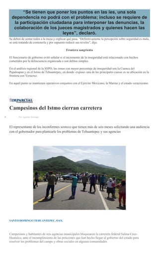 “Se tienen que poner los puntos en las íes, una sola
dependencia no podrá con el problema; incluso se requiere de
la participación ciudadana para interponer las denuncias, la
colaboración de los jueces magistrados y quienes hacen las
leyes”, declaró.
Se deben de sentar todos a la mesa y explicar qué pasa. “Definitivamente la percepción sobre seguridad es mala,
se está tratando de contenerla y por supuesto reducir sus niveles”, dijo.
Frontera sangrienta
El funcionario de gobierno evitó señalar si el incremento de la inseguridad está relacionado con hechos
cometidos por la delincuencia organizada o son delitos simples.
En el análisis regional de la SSPO, las zonas con mayor porcentaje de inseguridad son la Cuenca del
Papaloapan y en el Istmo de Tehuantepec, en donde -expuso- una de las principales causas es su ubicación en la
frontera con Veracruz.
En aquél punto se mantienen operativos conjuntos con el Ejército Mexicano, la Marina y el estado veracruzano.
Campesinos del Istmo cierran carretera
Por Agustín Santiago
El representante de los inconformes sostuvo que tienen más de seis meses solicitando una audiencia
con el gobernador para plantearle los problemas de Tehuantepec y sus agencias
SANTO DOMINGO TEHUANTEPEC, OAX.
Campesinos y habitantes de seis agencias municipales bloquearon la carretera federal Salina Cruz-
Huatulco, ante el incumplimiento de las peticiones que han hecho llegar al gobierno del estado para
resolver los problemas del campo y obras sociales en algunas comunidades.
 