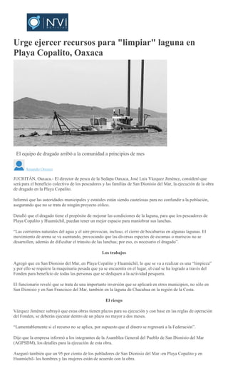 Urge ejercer recursos para "limpiar" laguna en
Playa Copalito, Oaxaca
El equipo de dragado arribó a la comunidad a principios de mes
Amando Orozco
JUCHITÁN, Oaxaca.- El director de pesca de la Sedapa Oaxaca, José Luis Vázquez Jiménez, consideró que
será para el beneficio colectivo de los pescadores y las familias de San Dionisio del Mar, la ejecución de la obra
de dragado en la Playa Copalito.
Informó que las autoridades municipales y estatales están siendo cautelosas para no confundir a la población,
asegurando que no se trata de ningún proyecto eólico.
Detalló que el dragado tiene el propósito de mejorar las condiciones de la laguna, para que los pescadores de
Playa Copalito y Huamúchil, puedan tener un mejor espacio para maniobrar sus lanchas.
“Las corrientes naturales del agua y el aire provocan, incluso, el cierre de bocabarras en algunas lagunas. El
movimiento de arena se va asentando, provocando que las diversas especies de escamas o mariscos no se
desarrollen, además de dificultar el tránsito de las lanchas; por eso, es necesario el dragado”.
Los trabajos
Agregó que en San Dionisio del Mar, en Playa Copalito y Huamúchil, lo que se va a realizar es una “limpieza”
y por ello se requiere la maquinaria pesada que ya se encuentra en el lugar, el cual se ha logrado a través del
Fonden para beneficio de todas las personas que se dediquen a la actividad pesquera.
El funcionario reveló que se trata de una importante inversión que se aplicará en otros municipios, no sólo en
San Dionisio y en San Francisco del Mar, también en la laguna de Chacahua en la región de la Costa.
El riesgo
Vázquez Jiménez subrayó que estas obras tienen plazos para su ejecución y con base en las reglas de operación
del Fonden, se deberán ejecutar dentro de un plazo no mayor a dos meses.
“Lamentablemente si el recurso no se aplica, por supuesto que el dinero se regresará a la Federación”.
Dijo que la empresa informó a los integrantes de la Asamblea General del Pueblo de San Dionisio del Mar
(AGPSDM), los detalles para la ejecución de esta obra.
Aseguró también que un 95 por ciento de los pobladores de San Dionisio del Mar -en Playa Copalito y en
Huamúchil- los hombres y las mujeres están de acuerdo con la obra.
 