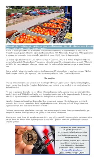 Decenas de vendedores tuvieron que conformasrse con el playón del Atoyac
para instalarse. FOTO: Román Carlos
Si bien el municipio de Oaxaca de Juárez no tiene un censo del número de expendedores, la Dirección de
Mercados calcula que en diferentes lapsos pueden sumar hasta 300. Al mediodía de ayer eran 30 los que usaban
la batea de sus camionetas como mostrador a cambio de pagar 50 o 60 pesos al Ayuntamiento.
De las 130 cajas de calabaza que Ciro Hernández trajo de Coatecas Altas, en el distrito de Ejutla a mediodía
apenas había vendido 70 cajas. Pedro Vásquez que intentaba vender 40 costales con ejotes se quejó: "Ahora no
hay jalón, los compradores no saben que estamos aquí. No podemos bajar las cosas porque se van a llenar de
lodo”.
Buscar un baño, sobre todo para las mujeres, implica caminar 15 minutos hasta el hotel más cercano. “No hay
dónde comprar comida, falta seguridad”, hace notar otro productor, Pedro Celestino Hernández.
Sin servicios
“No hay estacionamiento, que los reubiquen en un lugar adecuado”, opinó Carlos Trujillo, quien cada plaza,
lunes y jueves viaja desde San Francisco Telixtlahuaca para comprar lo que venderá en ese municipio de los
Valles Centrales.
“El caso es que es un desmadre con los líderes. El mercado es una mafia, siempre tienes que estar adherido a
alguien”, expresó Wilfrido López Padilla, pero sin quejarse porque casi acaba las poquitas cajas de tomate que
trajo. En el regateo su esposa Hortencia Morales no le pierde un peso a su trabajo.
La señora Soledad, de Santa Cruz Xoxocotlán, llena su cubeta de tomates. El resto la mete en su bolsa de
mandado. Todo lo mete en su diablo. Es de las pocas compradoras. “Está muy mal acá. Si aquí van a estar
seguros que bien, pero en la tierra el diablito se atora”.
Detrás de los camiones, sobre la tierra removida y sin aplanar se puede ver un tinaco que usan albañiles que
trabajan en levantar cuatro postes con luz, que no se sabe cuándo funcionaran.
Mantenerse a ras de tierra, sin servicios y malos olores para todo expendedor es desagradable, pero es su única
opción. Están ahí porque no los dejaron ponerse en otro lado. Oponerse implicaba quedarse con todas sus
verduras y frutas.
 