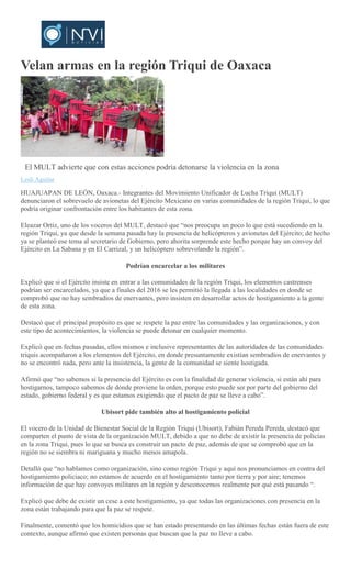 Velan armas en la región Triqui de Oaxaca
El MULT advierte que con estas acciones podría detonarse la violencia en la zona
Lesli Aguilar
HUAJUAPAN DE LEÓN, Oaxaca.- Integrantes del Movimiento Unificador de Lucha Triqui (MULT)
denunciaron el sobrevuelo de avionetas del Ejército Mexicano en varias comunidades de la región Triqui, lo que
podría originar confrontación entre los habitantes de esta zona.
Eleazar Ortiz, uno de los voceros del MULT, destacó que “nos preocupa un poco lo que está sucediendo en la
región Triqui, ya que desde la semana pasada hay la presencia de helicópteros y avionetas del Ejército; de hecho
ya se planteó ese tema al secretario de Gobierno, pero ahorita sorprende este hecho porque hay un convoy del
Ejército en La Sabana y en El Carrizal, y un helicóptero sobrevolando la región”.
Podrían encarcelar a los militares
Explicó que si el Ejército insiste en entrar a las comunidades de la región Triqui, los elementos castrenses
podrían ser encarcelados, ya que a finales del 2016 se les permitió la llegada a las localidades en donde se
comprobó que no hay sembradíos de enervantes, pero insisten en desarrollar actos de hostigamiento a la gente
de esta zona.
Destacó que el principal propósito es que se respete la paz entre las comunidades y las organizaciones, y con
este tipo de acontecimientos, la violencia se puede detonar en cualquier momento.
Explicó que en fechas pasadas, ellos mismos e inclusive representantes de las autoridades de las comunidades
triquis acompañaron a los elementos del Ejército, en donde presuntamente existían sembradíos de enervantes y
no se encontró nada, pero ante la insistencia, la gente de la comunidad se siente hostigada.
Afirmó que “no sabemos si la presencia del Ejército es con la finalidad de generar violencia, si están ahí para
hostigarnos, tampoco sabemos de dónde proviene la orden, porque esto puede ser por parte del gobierno del
estado, gobierno federal y es que estamos exigiendo que el pacto de paz se lleve a cabo”.
Ubisort pide también alto al hostigamiento policial
El vocero de la Unidad de Bienestar Social de la Región Triqui (Ubisort), Fabián Pereda Pereda, destacó que
comparten el punto de vista de la organización MULT, debido a que no debe de existir la presencia de policías
en la zona Triqui, pues lo que se busca es construir un pacto de paz, además de que se comprobó que en la
región no se siembra ni mariguana y mucho menos amapola.
Detalló que “no hablamos como organización, sino como región Triqui y aquí nos pronunciamos en contra del
hostigamiento policiaco; no estamos de acuerdo en el hostigamiento tanto por tierra y por aire; tenemos
información de que hay convoyes militares en la región y desconocemos realmente por qué está pasando “.
Explicó que debe de existir un cese a este hostigamiento, ya que todas las organizaciones con presencia en la
zona están trabajando para que la paz se respete.
Finalmente, comentó que los homicidios que se han estado presentando en las últimas fechas están fuera de este
contexto, aunque afirmó que existen personas que buscan que la paz no lleve a cabo.
 