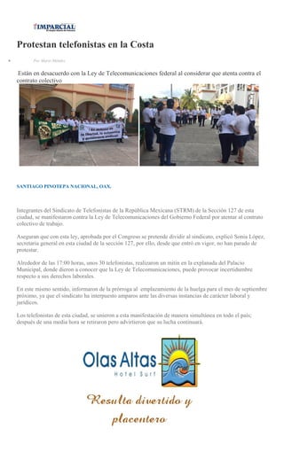 Protestan telefonistas en la Costa
Por Mario Méndez
Están en desacuerdo con la Ley de Telecomunicaciones federal al considerar que atenta contra el
contrato colectivo
SANTIAGO PINOTEPA NACIONAL, OAX.
Integrantes del Sindicato de Telefonistas de la República Mexicana (STRM) de la Sección 127 de esta
ciudad, se manifestaron contra la Ley de Telecomunicaciones del Gobierno Federal por atentar al contrato
colectivo de trabajo.
Aseguran que con esta ley, aprobada por el Congreso se pretende dividir al sindicato, explicó Sonia López,
secretaria general en esta ciudad de la sección 127, por ello, desde que entró en vigor, no han parado de
protestar.
Alrededor de las 17:00 horas, unos 30 telefonistas, realizaron un mitin en la explanada del Palacio
Municipal, donde dieron a conocer que la Ley de Telecomunicaciones, puede provocar incertidumbre
respecto a sus derechos laborales.
En este mismo sentido, informaron de la prórroga al emplazamiento de la huelga para el mes de septiembre
próximo, ya que el sindicato ha interpuesto amparos ante las diversas instancias de carácter laboral y
jurídicos.
Los telefonistas de esta ciudad, se unieron a esta manifestación de manera simultánea en todo el país;
después de una media hora se retiraron pero advirtieron que su lucha continuará.
 