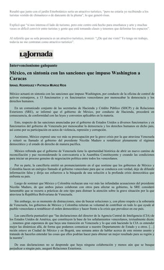 Resaltó que junto con el jardín Etnobotánico sería un atractivo turístico, “pero no estaría yo recibiendo a los
turistas vestido de chinanteco o de danzante de la pluma”, lo que generó risas.
Explicó que “sí nos interesa el lado de turismo, pero este centro está hecho para enseñanza y arte y muchas
veces es difícil convivir entre turistas y gente que está tomando clases y tenemos que delimitar los espacios”.
Al referirle que su sola presencia es un atractivo turístico, ironizó: “¿De qué me visto? Yo tengo mi trabajo,
todavía no me contratan como atractivo turístico”.
Intervencionismo galopante
México, en sintonía con las sanciones que impuso Washington a
Caracas
ISRAEL RODRÍGUEZ Y PATRICIA MUÑOZ RÍOS
México actuará en sintonía con las sanciones que impuso Washington, por conducto de la oficina de control de
activos extranjeros, a 13 funcionarios y ex funcionarios venezolanos por menoscabar la democracia y los
derechos humanos.
En un comunicado conjunto de las secretarías de Hacienda y Crédito Público (SHCP) y de Relaciones
Exteriores (SRE), se informó que el gobierno de México, por conducto de Hacienda, procederá en
consecuencia, de conformidad con las leyes y convenios aplicables en la materia.
Esto, respecto de las sanciones anunciadas por el gobierno de Estados Unidos a diversos funcionarios y ex
funcionarios del gobierno de Venezuela por menoscabar la democracia y los derechos humanos en dicho país,
así como por su participación en actos de violencia, represión y corrupción.
Asimismo, México expresó una vez más su preocupación por la grave crisis por la que atraviesa Venezuela
y reiteró su llamado al gobierno del presidente Nicolás Maduro a restablecer plenamente el régimen
democrático y el estado de derecho de manera pacífica.
México refrenda que el gobierno de Venezuela tiene la oportunidad histórica de abrir un nuevo camino de
reconciliación y paz reconsiderando la convocatoria a la Asamblea Constituyente y creando las condiciones
para iniciar un proceso genuino de negociación política entre todos los venezolanos.
Por su parte, la cancillería emitió un pronunciamiento en el que sostiene que los gobiernos de México y
Colombia hacen un enérgico llamado al gobierno venezolano para que se conduzca con verdad, deje de difundir
información falsa y dirija sus esfuerzos a la búsqueda de una solución a la profunda crisis democrática que
enfrenta su país.
Luego de sostener que México y Colombia rechazan una vez más las infundadas acusaciones del presidente
Nicolás Maduro, de que ambos países colaboran con otros para afectar su gobierno, la SRE consideró
lamentable que se recurra a prácticas de este tipo para distraer la atención sobre la grave situación por la que
atraviesa la República Bolivariana de Venezuela.
Sin embargo, no es momento de distracciones, sino de buscar soluciones y, con pleno respeto a la soberanía
de Venezuela, los gobiernos de México y Colombia reiteran su voluntad de contribuir en todo lo que ayude al
pueblo venezolano a restablecer el orden democrático y hacer frente a la crisis que prevalece en ese país.
Las cancillería puntualizó que “las declaraciones del director de la Agencia Central de Inteligencia (CIA) de
los Estados Unidos de América, que constituyen la base de los señalamientos venezolanos, textualmente dicen:
…tenemos gran esperanza de que haya una transición en Venezuela y lo que está haciendo la CIA es entender
mejor las dinámicas allá, de forma que podamos comunicar a nuestro Departamento de Estado y a otros. […]
recién estuve en Ciudad de México y en Bogotá, una semana antes de hablar acerca de este mismo asunto y
tratando de hacerles entender las cosas que ellos podrían hacer para obtener un mejor resultado para su región y
la nuestra”.
De esas declaraciones no se desprende que haya ninguna colaboración y menos aún que se busque
perjudicar a ningún país, aseguró Relaciones Exteriores.
 