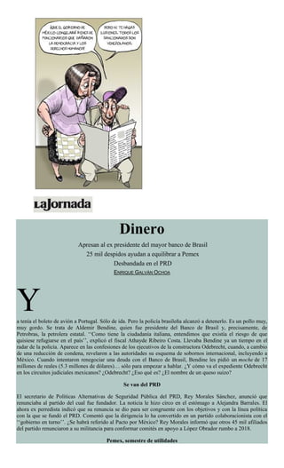 Dinero
Apresan al ex presidente del mayor banco de Brasil
25 mil despidos ayudan a equilibrar a Pemex
Desbandada en el PRD
ENRIQUE GALVÁN OCHOA
Ya tenía el boleto de avión a Portugal. Sólo de ida. Pero la policía brasileña alcanzó a detenerlo. Es un pollo muy,
muy gordo. Se trata de Aldemir Bendine, quien fue presidente del Banco de Brasil y, precisamente, de
Petrobras, la petrolera estatal. ‘‘Como tiene la ciudadanía italiana, entendimos que existía el riesgo de que
quisiese refugiarse en el país’’, explicó el fiscal Athayde Ribeiro Costa. Llevaba Bendine ya un tiempo en el
radar de la policía. Aparece en las confesiones de los ejecutivos de la constructora Odebrecht, cuando, a cambio
de una reducción de condena, revelaron a las autoridades su esquema de sobornos internacional, incluyendo a
México. Cuando intentaron renegociar una deuda con el Banco de Brasil, Bendine les pidió un moche de 17
millones de reales (5.3 millones de dólares)… sólo para empezar a hablar. ¿Y cómo va el expediente Odebrecht
en los circuitos judiciales mexicanos? ¿Odebrecht? ¿Eso qué es? ¿El nombre de un queso suizo?
Se van del PRD
El secretario de Políticas Alternativas de Seguridad Pública del PRD, Rey Morales Sánchez, anunció que
renunciaba al partido del cual fue fundador. La noticia le hizo circo en el estómago a Alejandra Barrales. El
ahora ex perredista indicó que su renuncia se dio para ser congruente con los objetivos y con la línea política
con la que se fundó el PRD. Comentó que la dirigencia lo ha convertido en un partido colaboracionista con el
‘‘gobierno en turno’’. ¿Se habrá referido al Pacto por México? Rey Morales informó que otros 45 mil afiliados
del partido renunciaron a su militancia para conformar comités en apoyo a López Obrador rumbo a 2018.
Pemex, semestre de utilidades
 