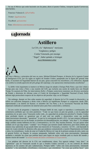Se cae el México que están haciendo con las patas; ahora el puente Chalma, Autopista Iguala-Cuernavaca,
siete heridos.
Francisco Valencia G. @FcoValGu
Twitter: @galvanochoa
FaceBook: galvanochoa
Foro: elforomexico.com/encuestas/
galvanochoa@gmail.com
Astillero
La CIA y la ‘‘diplomacia’’ mexicana
Vergüenza y peligro
Contra Venezuela, por encargo
‘‘Ilegal’’, haber quitado a Aristegui
JULIO HERNÁNDEZ LÓPEZ
¿Aqué vino a México, a principios del mes en curso, Michael Richard Pompeo, el director de la Agencia Central
de Inteligencia (CIA, por sus siglas en inglés) de Estados Unidos, parapetado tras la figura del general John
Kelly, el secretario de Seguridad Interior de ese país, quien concentró los micrófonos y los reflectores, dejando
a la sombra la extraña aparición del jefe gringo del espionaje y las operaciones internacionales encubiertas?
La doble visita inquietante se mantuvo en México luego de saludar a Enrique Peña Nieto y que éste volara a
Europa para una visita a París y una reunión del G20, que incluiría una sesión de media hora con Donald
Trump. En ausencia de Peña, los interventores Kelly y Pompeo sostuvieron reuniones con diversos secretarios
de Estado y directores de oficinas como el Centro de Investigación y Seguridad Nacional (Cisen). Kelly
informó algo protocolario respecto de los objetivos del peculiar viaje; no así Pompeo.
Sin embargo, durante un foro sobre asuntos de seguridad, el director de la CIA rompió la discreción y se
refirió con suficiente franqueza a dicha visita a México (el republicano Pompeo es congresista, desde 2001,
representando a un distrito de Kansas; es miembro del Tea Party y de la Asociación Nacional del Rifle;
empresario dedicado al suministro de material aéreo para fines comerciales y militares).
En una sesión de preguntas y respuestas, Pompeo habló de más, según se reproduce a continuación, con
comentarios astillados que van entre paréntesis: ‘‘Cada vez que tienes un país tan grande, y con la capacidad
económica de un país como Venezuela (sobre todo, ¿la capacidad de producción petrolera?), Estados Unidos
tiene profundo interés en garantizar que el país esté tan estable y democrático como sea posible
(intervencionismo descarado: ‘‘garantizar’’ lo que no le corresponde decidir a EU). Así que estamos trabajando
muy duro para hacer eso (se ha notado, en términos de desestabilización, ese trabajar ‘‘muy duro’’). Yo siempre
tengo cuidado cuando hablamos de Sur y Centroamérica y la CIA. Hay muchas historias. Así que quiero tener
cuidado con lo que digo (tanto ‘‘cuidado’’ tuvo Pompeo que terminó siendo indiscreto), pero basta señalar que
estamos muy optimistas de que puede haber una transición en Venezuela, y nosotros –la CIA–, está haciendo lo
mejor de sí para entender la dinámica allá, para que podamos comunicársela a nuestro Departamento de Estado
y otros, los colombianos. Acabo de estar en Ciudad de México (el viaje de la primera semana de julio, junto con
el general Kelly), en Bogotá, la semana antepasada, hablando sobre este tema precisamente, intentando
ayudarles a entender las cosas que podrían hacer para lograr un mejor resultado para su rincón del mundo y
nuestro rincón del mundo’’ (versión tomada del diario colombiano El Espectador).
Las palabras del director de la CIA son notablemente claras. Esa agencia trabaja ‘‘muy duro’’ en
‘‘garantizar’’ que en Venezuela suceda lo que a Estados Unidos conviene y, en ese contexto de abierta
injerencia en los asuntos del país sudamericano, Pompeo habló ‘‘sobre este tema precisamente, intentando
ayudarles’’ a las autoridades colombianas y mexicanas a que entendieran ‘‘las cosas que podrían hacer’’ para
 