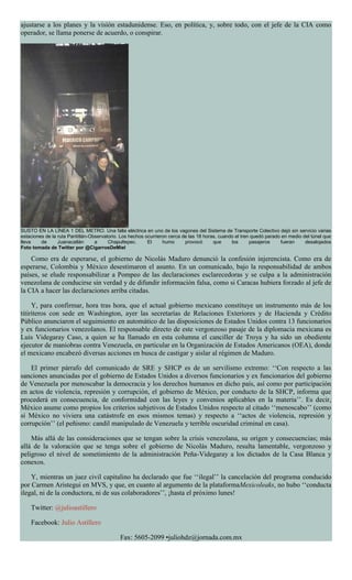 ajustarse a los planes y la visión estadunidense. Eso, en política, y, sobre todo, con el jefe de la CIA como
operador, se llama ponerse de acuerdo, o conspirar.
SUSTO EN LA LÍNEA 1 DEL METRO. Una falla eléctrica en uno de los vagones del Sistema de Transporte Colectivo dejó sin servicio varias
estaciones de la ruta Pantitlán-Observatorio. Los hechos ocurrieron cerca de las 18 horas, cuando el tren quedó parado en medio del túnel que
lleva de Juanacatlán a Chapultepec. El humo provocó que los pasajeros fueran desalojados
Foto tomada de Twitter por @CigarrosDeMiel
Como era de esperarse, el gobierno de Nicolás Maduro denunció la confesión injerencista. Como era de
esperarse, Colombia y México desestimaron el asunto. En un comunicado, bajo la responsabilidad de ambos
países, se elude responsabilizar a Pompeo de las declaraciones esclarecedoras y se culpa a la administración
venezolana de conducirse sin verdad y de difundir información falsa, como si Caracas hubiera forzado al jefe de
la CIA a hacer las declaraciones arriba citadas.
Y, para confirmar, hora tras hora, que el actual gobierno mexicano constituye un instrumento más de los
titiriteros con sede en Washington, ayer las secretarías de Relaciones Exteriores y de Hacienda y Crédito
Público anunciaron el seguimiento en automático de las disposiciones de Estados Unidos contra 13 funcionarios
y ex funcionarios venezolanos. El responsable directo de este vergonzoso pasaje de la diplomacia mexicana es
Luis Videgaray Caso, a quien se ha llamado en esta columna el canciller de Troya y ha sido un obediente
ejecutor de maniobras contra Venezuela, en particular en la Organización de Estados Americanos (OEA), donde
el mexicano encabezó diversas acciones en busca de castigar y aislar al régimen de Maduro.
El primer párrafo del comunicado de SRE y SHCP es de un servilismo extremo: ‘‘Con respecto a las
sanciones anunciadas por el gobierno de Estados Unidos a diversos funcionarios y ex funcionarios del gobierno
de Venezuela por menoscabar la democracia y los derechos humanos en dicho país, así como por participación
en actos de violencia, represión y corrupción, el gobierno de México, por conducto de la SHCP, informa que
procederá en consecuencia, de conformidad con las leyes y convenios aplicables en la materia’’. Es decir,
México asume como propios los criterios subjetivos de Estados Unidos respecto al citado ‘‘menoscabo’’ (como
si México no viviera una catástrofe en esos mismos temas) y respecto a ‘‘actos de violencia, represión y
corrupción’’ (el peñismo: candil manipulado de Venezuela y terrible oscuridad criminal en casa).
Más allá de las consideraciones que se tengan sobre la crisis venezolana, su origen y consecuencias; más
allá de la valoración que se tenga sobre el gobierno de Nicolás Maduro, resulta lamentable, vergonzoso y
peligroso el nivel de sometimiento de la administración Peña-Videgaray a los dictados de la Casa Blanca y
conexos.
Y, mientras un juez civil capitalino ha declarado que fue ‘‘ilegal’’ la cancelación del programa conducido
por Carmen Aristegui en MVS, y que, en cuanto al argumento de la plataformaMexicoleaks, no hubo ‘‘conducta
ilegal, ni de la conductora, ni de sus colaboradores’’, ¡hasta el próximo lunes!
Twitter: @julioastillero
Facebook: Julio Astillero
Fax: 5605-2099 •juliohdz@jornada.com.mx
 