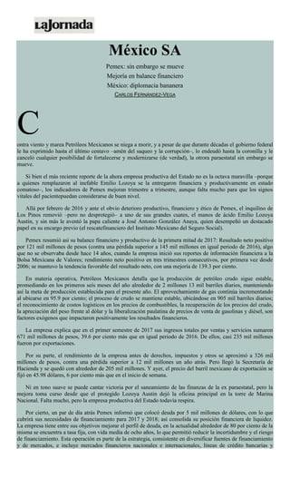 México SA
Pemex: sin embargo se mueve
Mejoría en balance financiero
México: diplomacia bananera
CARLOS FERNÁNDEZ-VEGA
Contra viento y marea Petróleos Mexicanos se niega a morir, y a pesar de que durante décadas el gobierno federal
le ha exprimido hasta el último centavo –amén del saqueo y la corrupción–, lo endeudó hasta la coronilla y le
canceló cualquier posibilidad de fortalecerse y modernizarse (de verdad), la otrora paraestatal sin embargo se
mueve.
Si bien el más reciente reporte de la ahora empresa productiva del Estado no es la octava maravilla –porque
a quienes remplazaron al inefable Emilio Lozoya se la entregaron financiera y productivamente en estado
comatoso–, los indicadores de Pemex mejoran trimestre a trimestre, aunque falta mucho para que los signos
vitales del pacientepuedan considerarse de buen nivel.
Allá por febrero de 2016 y ante el obvio deterioro productivo, financiero y ético de Pemex, el inquilino de
Los Pinos removió –pero no desprotegió– a uno de sus grandes cuates, el manos de ácido Emilio Lozoya
Austin, y sin más le aventó la papa caliente a José Antonio González Anaya, quien desempeñó un destacado
papel en su encargo previo (el rescatefinanciero del Instituto Mexicano del Seguro Social).
Pemex resumió así su balance financiero y productivo de la primera mitad de 2017: Resultado neto positivo
por 121 mil millones de pesos (contra una pérdida superior a 145 mil millones en igual periodo de 2016), algo
que no se observaba desde hace 14 años, cuando la empresa inició sus reportes de información financiera a la
Bolsa Mexicana de Valores; rendimiento neto positivo en tres trimestres consecutivos, por primera vez desde
2006; se mantuvo la tendencia favorable del resultado neto, con una mejoría de 139.3 por ciento.
En materia operativa, Petróleos Mexicanos detalla que la producción de petróleo crudo sigue estable,
promediando en los primeros seis meses del año alrededor de 2 millones 13 mil barriles diarios, manteniendo
así la meta de producción establecida para el presente año. El aprovechamiento de gas continúa incrementando
al ubicarse en 95.9 por ciento; el proceso de crudo se mantiene estable, ubicándose en 905 mil barriles diarios;
el reconocimiento de costos logísticos en los precios de combustibles, la recuperación de los precios del crudo,
la apreciación del peso frente al dólar y la liberalización paulatina de precios de venta de gasolinas y diésel, son
factores exógenos que impactaron positivamente los resultados financieros.
La empresa explica que en el primer semestre de 2017 sus ingresos totales por ventas y servicios sumaron
671 mil millones de pesos, 39.6 por ciento más que en igual periodo de 2016. De ellos, casi 235 mil millones
fueron por exportaciones.
Por su parte, el rendimiento de la empresa antes de derechos, impuestos y otros se aproximó a 326 mil
millones de pesos, contra una pérdida superior a 12 mil millones un año atrás. Pero llegó la Secretaría de
Hacienda y se quedó con alrededor de 205 mil millones. Y ayer, el precio del barril mexicano de exportación se
fijó en 45.98 dólares, 6 por ciento más que en el inicio de semana.
Ni en tono suave se puede cantar victoria por el saneamiento de las finanzas de la ex paraestatal, pero la
mejora toma curso desde que el protegido Lozoya Austin dejó la oficina principal en la torre de Marina
Nacional. Falta mucho, pero la empresa productiva del Estado todavía respira.
Por cierto, un par de día atrás Pemex informó que colocó deuda por 5 mil millones de dólares, con lo que
cubrirá sus necesidades de financiamiento para 2017 y 2018; así consolida su posición financiera de liquidez.
La empresa tiene entre sus objetivos mejorar el perfil de deuda, en la actualidad alrededor de 80 por ciento de la
misma se encuentra a tasa fija, con vida media de ocho años, lo que permitió reducir la incertidumbre y el riesgo
de financiamiento. Esta operación es parte de la estrategia, consistente en diversificar fuentes de financiamiento
y de mercados, e incluye mercados financieros nacionales e internacionales, líneas de crédito bancarias y
 