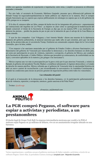 crédito con agencias mundiales de exportación e importación, entre otras, y amplió su presencia en diferentes
mercados y monedas.
Por otro lado, el secretario de Economía, Ildefonso Guajardo, presume que a diferencia del gobierno de
Donald Trump los negociadorespeñanietistas no harán públicos sus objetivos en la materia. Dice el siempre
atinado funcionario que no esperen que exprese públicamente mi estrategia (se supone que es la del gobierno de
EPN), porque no se comparte.
Si lo dice él, entonces debe ser falso, aunque de hecho tres de los integrantes del gabinetazo –supuestamente
por instrucciones del inquilino de Los Pinos– ya dejaron en claro cómo es quenegocian la modernización del
tratado comercial: el titular de la Secretaría de Energía ya dijo que en esa materia EPN y sus muchachos ya
abrieron las piernas… perdón las puertas de par en par con la intención de que el salvaje de la Casa Blanca se
sienta cómodo.
Y ayer los dos compadres –Luis Videgaray y José Antonio Meade– dieron una muestra de la diplomacia
bananera del gobierno peñanietista, al anunciar sanciones que nadie sabe en qué consisten, pero que van de la
mano de las promovidas por el cavernícola Trump. Emitieron un comunicado conjunto digno de la Universidad
Cantinflas, que a la letra, señala:
“Con respecto a las sanciones anunciadas por el gobierno de Estados Unidos a diversos funcionarios y ex
funcionarios del gobierno de Venezuela por menoscabar la democracia y los derechos humanos en dicho país,
así como por participación en actos de violencia, represión y corrupción, el gobierno de México, por conducto
de la Secretaría de Hacienda y Crédito Público, informa que procederá en consecuencia, de conformidad con las
leyes y convenios aplicables en la materia (¿las gringas o las mexicanas?).
México expresa una vez más su preocupación por la grave crisis por la que atraviesa Venezuela, y reitera su
llamado al gobierno del presidente Nicolás Maduro a restablecer plenamente el régimen democrático y el estado
de derecho de manera pacífica. México refrenda que el gobierno de Venezuela tiene la oportunidad histórica de
abrir un nuevo camino de reconciliación y paz reconsiderando la convocatoria a la Asamblea Constituyente y
creando las condiciones para iniciar un proceso genuino de negociación política entre todos los venezolanos.
Las rebanadas del pastel
Si el quid es el menoscabo de la democracia y los derechos humanos, y/o la participación gubernamental en
actos de violencia, represión y corrupción, entonces ¿quién sanciona al de Peña Nieto?
Twitter: @cafevega
cfvmexico_sa@hotmail.com
La PGR compró Pegasus, el software para
espiar a activistas y periodistas, a un
prestanombres
El dueño legal de Grupo Tech Bull, la empresa intermediaria mexicana que vendió a la PGR el
malware espía Pegasus en 32 millones de dólares, vive en un asentamiento irregular ubicado en una
barranca.
Varias organizaciones y analistas acusan al gobierno mexicano de haber espiado a activistas a través de un
software Pegaus. Entre ellas, la periodista Carmen Aristegui.Unsplash.com · Alejandro Escamilla
 