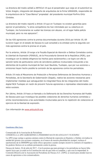 La directora del medio señaló a ARTICLE 19 que el perpetrador que viaja en el automóvil es
Víctor Aragón, integrante del despacho de arquitectos de la firma VARAGON, responsible de
la arquitectura de la “Casa Blanca” propiedad del presidente municipal Porfirio Ortiz
Córdoba.
La directora del medio reportó a Article 19 que en Tuxtepec no existen garantías para
ejercer el periodismo; “a otros compañeros les han intimidado por su cobertura en
Tuxtepec…los funcionarios se vuelan las trancas con abusos…en el lugar había policía
municipal, pero no nos apoyaron”.
De las 426 agresiones contra la prensa documentadas durante 2016 por Article 19, 69
tuvieron lugar en el estado de Oaxaca lo cual consolidó a la entidad como la segunda con
más agresiones contra la prensa en el país.
Por lo anterior, Article 19 exige a la Fiscalía Especial de Atención a Delitos Cometidos contra
la Libertad de Expresión (FEADLE), de la Procuraduría General de la República (PGR), que
investigue con la debida diligencia los hechos para esclarecerlos y se logre con ello la
sanción tanto de particulares como de servidores públicos involucrados incluyendo a los
elementos de la policía municipal de San Juan Bautista, Tuxtepec, que por sus acciones u
omisiones hayan hecho posible la comisión de las agresiones contra los periodistas.
Article 19 insta al Mecanismo de Protección a Personas Defensoras de Derechos Humanos y
Periodistas, de la Secretaría de Gobernación (Segob), realice las acciones necesarias para
implementar medidas que salvaguarden la integridad física de los integrantes del medio
digital NCA Tuxtepec en razón de prevenir futuras agresiones o represalias relacionadas con
estos sucesos.
Por último, Article 19 hace un llamado a la Defensoría de los Derechos Humanos del Pueblo
de Oaxaca para que investigue las posibles violaciones de derechos humanos cometidas y
emita recomendaciones a las autoridades involucradas para la no repetición de violaciones al
ejercicio de la libertad de expresión.
Con información de www.articulo19.org
Cuauhtemoc Blas Lopez
Comunicado de la Asociación de Periodistas
CONDENA LA APO AGRESIONES A PERIODISTAS EN HUATULCO Y TUXTEPEC
La APO exige castigo a quienes atentan contra la libertad de expresión en Huatulco y Ojitlán; reivindica la
unidad del gremio con acciones conjuntas, en el marco de nuestra pluralidad de siempre; rechaza el
oportunismo de la DDHDPO que tarde ofrece apoyarnos cuando siempre mostró lo contrario al respaldar a
los poderes fácticos en su embate permanente contra la prensa.
Oaxaca de Juárez, 26 de julio de 2017.- Con la postura que para proteger a los periodistas no hacen falta
repetir leyes que ya están en la Constitución sino de que éstas se cumplan, y que cese la impunidad, la
Comisión Directiva de la Asociación de Periodistas de Oaxaca A.C. (APO), se reunió para atender nuevos
casos de agresiones a tres comunicadores.
 