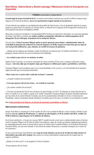 Raúl Olmos, Valeria Durán y Daniel Lizárraga // Mexicanos Contra la Corrupción y la
Impunidad
FONDEA el periodismo independiente
El dueño legal de Grupo Tech Bull SA de CV, la empresa intermediaria mexicana que vendió a la PGR el malware espía
Pegasus en 32 millones de dólares, vive en un asentamiento irregular ubicado en una barranca.
Al otro lado de esa cañada, en una habitación del pueblo de Santa Lucía, vivía el apoderado legal de la misma
empresa y quien firmó el contrato con Tomás Zerón, ex director de la Agencia de Investigación Criminal de la
Procuraduría General de la República (PGR).
Mexicanos Contra la Corrupción y la Impunidad (MCCI) ubicó los domicilios del dueño, así como del operador
de Grupo Tech Bull y constató que ambos residían en inmuebles ubicados en colonias populares de la
delegación Álvaro Obregón, al poniente de la ciudad de México.
Uno de ellos, Carlos Cayetano Miguel, quien en actas apareció como dueño y administrador único de
Tech Bull al momento de realizarse la venta de Pegasus a la PGR, aseguró en entrevista que no supo de
esa transacción millonaria y que, además, no recibió ni un peso de ganancia.
– ¿Sabías que la empresa que fundaste vendió al Gobierno un malware por 32 millones de dólares?- se le
preguntó cuando salía de su casa en la barranca de Guadalupe.
– La verdad es que casi no veo noticias, ni sabía.
Según Carlos Cayetano, no tuvieron encargado de ventas mientras él fue socio y tampoco realizaron ventas,
ninguna. Aún más, dijo que ni siquiera supo que Pegasus se utilizó para espiar a periodistas y activistas.
Cayetano Miguel creó la empresa, pero ya no recuerda dónde vivió su socio y se le ha borrado de la memoria
algún otro dato que sirviera para localizarlo.
“Hace como tres o cuatro años vendí mis acciones”, comentó.
– ¿A quién vendiste esas acciones?
– Creo que aparece ahí (en las actas)… la verdad no recuerdo.
– ¿En cuánto vendiste las acciones?
– Creo que mi aportación fue de tres mil pesos en aquel tiempo, en 2013. Ya después no tengo idea de qué se
hizo; se vendió o no se vendió, a quién se le vendió -respondió Cayetano Miguel, mientras caminaba presuroso
por las calles de la colonia Puente Colorado, uno de los asentamientos ubicados en torno a la barranca de
Guadalupe, camino al paradero donde abordaría el autobús que lo llevaría a su empleo en un despacho contable.
Lee: Cómo protegerte de Pegasus, el sistema de espionaje a periodistas en México.
Operaciones misteriosas
Grupo Tech Bull se constituyó el 10 de octubre de 2013 en la ciudad de México, ante el notario Alfredo Ayala
Herrera, con un capital de 50 mil pesos. Y, apenas un año después; el 29 de octubre del 2014, vendió a la
PGR el malware espía Pegasus en 32 millones de dólares.
En el acta constitutiva –a la que tuvo acceso MCCI- quedó inscrito como socio y administrador único el mismo
Carlos Cayetano Miguel, de 26 años de edad. Esta empresa, capaz de vender un sistema empleado para labores
de seguridad nacional, nació el mismo día en que él se tituló como Contador Público en el Instituto Politécnico
Nacional (IPN), con una tesis titulada “Conversión de estados financieros a moneda extranjera en el sector de
los alimentos”.
El otro socio de Grupo Tech Bull ha sido Jorge de Jesús Sánchez, un joven de 29 años de edad, técnico en
informática egresado del Conalep sobre quien no existen antecedentes empresariales de ningún tipo en
registros públicos.
-¿Quién es el otro socio? -se le preguntó a Carlos Cayetano.
-El que aparece ahí en el acta.
 