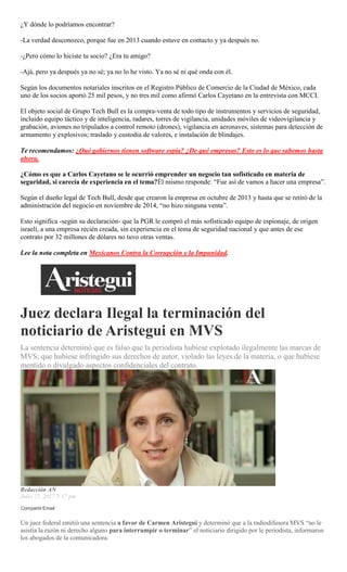 ¿Y dónde lo podríamos encontrar?
-La verdad desconozco, porque fue en 2013 cuando estuve en contacto y ya después no.
-¿Pero cómo lo hiciste tu socio? ¿Era tu amigo?
-Ajá, pero ya después ya no sé; ya no lo he visto. Ya no sé ni qué onda con él.
Según los documentos notariales inscritos en el Registro Público de Comercio de la Ciudad de México, cada
uno de los socios aportó 25 mil pesos, y no tres mil como afirmó Carlos Cayetano en la entrevista con MCCI.
El objeto social de Grupo Tech Bull es la compra-venta de todo tipo de instrumentos y servicios de seguridad,
incluido equipo táctico y de inteligencia, radares, torres de vigilancia, unidades móviles de videovigilancia y
grabación, aviones no tripulados a control remoto (drones), vigilancia en aeronaves, sistemas para detección de
armamento y explosivos; traslado y custodia de valores, e instalación de blindajes.
Te recomendamos: ¿Qué gobiernos tienen software espía? ¿De qué empresas? Esto es lo que sabemos hasta
ahora.
¿Cómo es que a Carlos Cayetano se le ocurrió emprender un negocio tan sofisticado en materia de
seguridad, si carecía de experiencia en el tema?Él mismo responde: “Fue así de vamos a hacer una empresa”.
Según el dueño legal de Tech Bull, desde que crearon la empresa en octubre de 2013 y hasta que se retiró de la
administración del negocio en noviembre de 2014, “no hizo ninguna venta”.
Esto significa -según su declaración- que la PGR le compró el más sofisticado equipo de espionaje, de origen
israelí, a una empresa recién creada, sin experiencia en el tema de seguridad nacional y que antes de ese
contrato por 32 millones de dólares no tuvo otras ventas.
Lee la nota completa en Mexicanos Contra la Corrupción y la Impunidad.
Juez declara Ilegal la terminación del
noticiario de Aristegui en MVS
La sentencia determinó que es falso que la periodista hubiese explotado ilegalmente las marcas de
MVS; que hubiese infringido sus derechos de autor, violado las leyes de la materia, o que hubiese
mentido o divulgado aspectos confidenciales del contrato.
Redacción AN
Julio 27, 2017 5:17 pm
Compartir Email
Un juez federal emitió una sentencia a favor de Carmen Aristegui y determinó que a la radiodifusora MVS “no le
asistía la razón ni derecho alguno para interrumpir o terminar” el noticiario dirigido por le periodista, informaron
los abogados de la comunicadora.
 