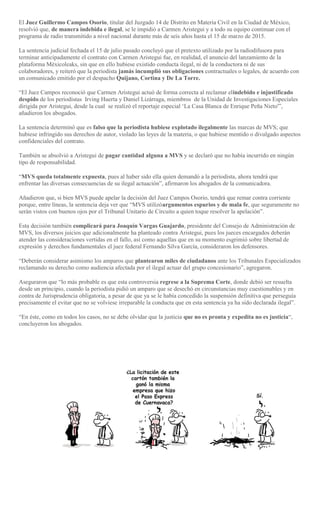 El Juez Guillermo Campos Osorio, titular del Juzgado 14 de Distrito en Materia Civil en la Ciudad de México,
resolvió que, de manera indebida e ilegal, se le impidió a Carmen Aristegui y a todo su equipo continuar con el
programa de radio transmitido a nivel nacional durante más de seis años hasta el 15 de marzo de 2015.
La sentencia judicial fechada el 15 de julio pasado concluyó que el pretexto utilizado por la radiodifusora para
terminar anticipadamente el contrato con Carmen Aristegui fue, en realidad, el anuncio del lanzamiento de la
plataforma Méxicoleaks, sin que en ello hubiese existido conducta ilegal, ni de la conductora ni de sus
colaboradores, y reiteró que la periodista jamás incumplió sus obligaciones contractuales o legales, de acuerdo con
un comunicado emitido por el despacho Quijano, Cortina y De La Torre.
“El Juez Campos reconoció que Carmen Aristegui actuó de forma correcta al reclamar elindebido e injustificado
despido de los periodistas Irving Huerta y Daniel Lizárraga, miembros de la Unidad de Investigaciones Especiales
dirigida por Aristegui, desde la cual se realizó el reportaje especial ‘La Casa Blanca de Enrique Peña Nieto'”,
añadieron los abogados.
La sentencia determinó que es falso que la periodista hubiese explotado ilegalmente las marcas de MVS; que
hubiese infringido sus derechos de autor, violado las leyes de la materia, o que hubiese mentido o divulgado aspectos
confidenciales del contrato.
También se absolvió a Aristegui de pagar cantidad alguna a MVS y se declaró que no había incurrido en ningún
tipo de responsabilidad.
“MVS queda totalmente expuesta, pues al haber sido ella quien demandó a la periodista, ahora tendrá que
enfrentar las diversas consecuencias de su ilegal actuación”, afirmaron los abogados de la comunicadora.
Añadieron que, si bien MVS puede apelar la decisión del Juez Campos Osorio, tendrá que remar contra corriente
porque, entre líneas, la sentencia deja ver que “MVS utilizóargumentos espurios y de mala fe, que seguramente no
serán vistos con buenos ojos por el Tribunal Unitario de Circuito a quien toque resolver la apelación”.
Esta decisión también complicará para Joaquín Vargas Guajardo, presidente del Consejo de Administración de
MVS, los diversos juicios que adicionalmente ha planteado contra Aristegui, pues los jueces encargados deberán
atender las consideraciones vertidas en el fallo, así como aquellas que en su momento esgrimió sobre libertad de
expresión y derechos fundamentales el juez federal Fernando Silva García, consideraron los defensores.
“Deberán considerar asimismo los amparos que plantearon miles de ciudadanos ante los Tribunales Especializados
reclamando su derecho como audiencia afectada por el ilegal actuar del grupo concesionario”, agregaron.
Aseguraron que “lo más probable es que esta controversia regrese a la Suprema Corte, donde debió ser resuelta
desde un principio, cuando la periodista pidió un amparo que se desechó en circunstancias muy cuestionables y en
contra de Jurisprudencia obligatoria, a pesar de que ya se le había concedido la suspensión definitiva que perseguía
precisamente el evitar que no se volviese irreparable la conducta que en esta sentencia ya ha sido declarada ilegal”.
“En éste, como en todos los casos, no se debe olvidar que la justicia que no es pronta y expedita no es justicia“,
concluyeron los abogados.
 