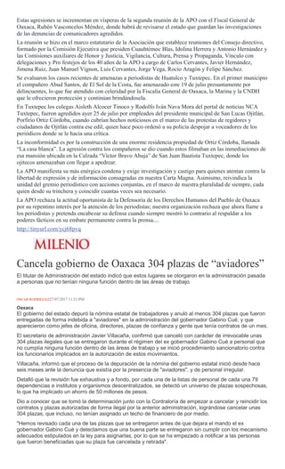 Estas agresiones se incrementan en vísperas de la segunda reunión de la APO con el Fiscal General de
Oaxaca, Rubén Vasconcelos Méndez, donde habrá de revisarse el estado que guardan las investigaciones
de las denuncias de comunicadores agredidos.
La reunión se hizo en el marco estatutario de la Asociación que establece reuniones del Consejo directivo,
formado por la Comisión Ejecutiva que presiden Cuauhtémoc Blas, Idolina Herrera y Antonio Hernández y
las Comisiones auxiliares de Honor y Justicia, Vigilancia, Cultura, Prensa y Propaganda, Vínculo con
delegaciones y Pro festejos de los 40 años de la APO a cargo de Carlos Cervantes, Javier Hernández,
Jimena Ruiz, Juan Manuel Vignon, Luis Cervantes, Jorge Vega, Rocío Aragón y Felipe Sánchez.
Se evaluaron los casos recientes de amenazas a periodistas de Huatulco y Tuxtepec. En el primer municipio
el compañero Abud Santos, de El Sol de la Costa, fue amenazado este 19 de julio presuntamente por
delincuentes, lo que fue atendido con celeridad por la Fiscalía General de Oaxaca, la Marina y la CNDH
que le ofrecieron protección y continúan brindándosela.
En Tuxtepec los colegas Aisleth Alcocer Tinoco y Rodolfo Iván Nava Mora del portal de noticias NCA
Tuxtepec, fueron agredidos ayer 25 de julio por empleados del presidente municipal de San Lucas Ojitlán,
Porfirio Ortiz Córdoba, cuando cubrían hechos noticiosos en el marco de las protestas de regidores y
ciudadanos de Ojitlán contra ese edil, quien hace poco ordenó a su policía despojar a voceadores de los
periódicos donde se le hacía una crítica.
La inconformidad es por la construcción de una enorme residencia propiedad de Ortiz Córdoba, llamada
“La casa blanca”. La agresión contra los compañeros se dio cuando estos filmaban en las inmediaciones de
esa mansión ubicada en la Calzada “Víctor Bravo Ahuja” de San Juan Bautista Tuxtepec, donde los
ojitecos amenazaban con llegar a apedrear.
La APO manifiesta su más enérgica condena y exige investigación y castigo para quienes atentan contra la
libertad de expresión y de información consagradas en nuestra Carta Magna. Asimismo, reivindica la
unidad del gremio periodístico con acciones conjuntas, en el marco de nuestra pluralidad de siempre, cada
quien desde su trinchera y coincidir cuantas veces sea necesario.
La APO rechaza la actitud oportunista de la Defensoría de los Derechos Humanos del Pueblo de Oaxaca
por su repentino interés por la atención de los periodistas; nuestra organización rechaza que ahora llame a
los periodistas y pretenda encabezar su defensa cuando siempre mostró lo contrario al respaldar a los
poderes fácticos en su embate permanente contra la prensa....
http://tinyurl.com/ycj68pvq
Cancela gobierno de Oaxaca 304 plazas de “aviadores”
El titular de Administración del estado indicó que estos lugares se otorgaron en la administración pasada
a personas que no tenían ninguna función dentro de las áreas de trabajo.
ÓSCAR RODRÍGUEZ27/07/2017 11:51 PM
Oaxaca
El gobierno del estado depuró la nómina estatal de trabajadores y anuló al menos 304 plazas que fueron
entregadas de forma indebida a "aviadores" en la administración del gobernador Gabino Cué, y que
aparecieron como jefes de oficina, directores, plazas de confianza y gente que tenía contratos de un mes.
El secretario de administración Javier Villacaña, confirmó que canceló con carácter de irrevocable unas
304 plazas ilegales que se entregaron durante el régimen del ex gobernador Gabino Cué a personal que
no cumplía ninguna función dentro de las áreas de trabajo y se inició procedimiento sancionatorio contra
los funcionarios implicados en la autorización de estos movimientos.
Villacaña, informó que el proceso de la depuración de la nómina del gobierno estatal inició desde hace
seis meses ante la denuncia que existía por la presencia de "aviadores", y de personal irregular.
Detalló que la revisión fue exhaustiva y a fondo, por cada una de la listas de personal de cada una 79
dependencias e institutos y organismos descentralizados, se detectó un universo de plazas sospechosas,
lo que ha implicado un ahorro de 50 millones de pesos.
Dio a conocer que se tomó la determinación junto con la Contraloría de empezar a cancelar y reincidir los
contratos y plazas autorizadas de forma ilegal por la anterior administración, lográndose cancelar unas
304 plazas, que incluso, no tenían asignado un techo de financiero de por medio.
"Hemos revisado cada una de las plazas que se entregaron antes de que dejara el mando el ex
gobernador Gabino Cué y detectamos que una buena parte se entregaron sin cumplir con los mecanismo
adecuados estipulados en la ley para asignarlas, por lo que se ha empezado a notificar a las personas
que fueron beneficiadas que su plaza fue cancelada y retirada".
 