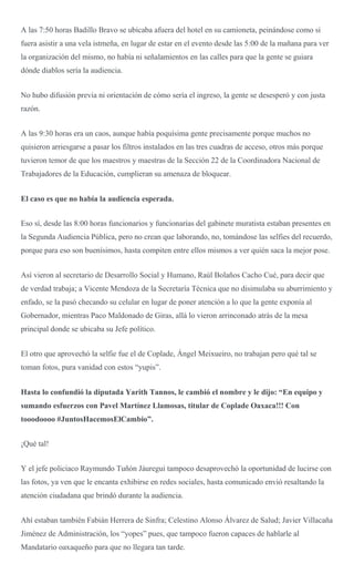 A las 7:50 horas Badillo Bravo se ubicaba afuera del hotel en su camioneta, peinándose como si
fuera asistir a una vela istmeña, en lugar de estar en el evento desde las 5:00 de la mañana para ver
la organización del mismo, no había ni señalamientos en las calles para que la gente se guiara
dónde diablos sería la audiencia.
No hubo difusión previa ni orientación de cómo sería el ingreso, la gente se desesperó y con justa
razón.
A las 9:30 horas era un caos, aunque había poquísima gente precisamente porque muchos no
quisieron arriesgarse a pasar los filtros instalados en las tres cuadras de acceso, otros más porque
tuvieron temor de que los maestros y maestras de la Sección 22 de la Coordinadora Nacional de
Trabajadores de la Educación, cumplieran su amenaza de bloquear.
El caso es que no había la audiencia esperada.
Eso sí, desde las 8:00 horas funcionarios y funcionarias del gabinete muratista estaban presentes en
la Segunda Audiencia Pública, pero no crean que laborando, no, tomándose las selfies del recuerdo,
porque para eso son buenísimos, hasta compiten entre ellos mismos a ver quién saca la mejor pose.
Así vieron al secretario de Desarrollo Social y Humano, Raúl Bolaños Cacho Cué, para decir que
de verdad trabaja; a Vicente Mendoza de la Secretaría Técnica que no disimulaba su aburrimiento y
enfado, se la pasó checando su celular en lugar de poner atención a lo que la gente exponía al
Gobernador, mientras Paco Maldonado de Giras, allá lo vieron arrinconado atrás de la mesa
principal donde se ubicaba su Jefe político.
El otro que aprovechó la selfie fue el de Coplade, Ángel Meixueiro, no trabajan pero qué tal se
toman fotos, pura vanidad con estos “yupis”.
Hasta lo confundió la diputada Yarith Tannos, le cambió el nombre y le dijo: “En equipo y
sumando esfuerzos con Pavel Martínez Llamosas, titular de Coplade Oaxaca!!! Con
tooodoooo #JuntosHacemosElCambio”.
¡Qué tal!
Y el jefe policiaco Raymundo Tuñón Jáuregui tampoco desaprovechó la oportunidad de lucirse con
las fotos, ya ven que le encanta exhibirse en redes sociales, hasta comunicado envió resaltando la
atención ciudadana que brindó durante la audiencia.
Ahí estaban también Fabián Herrera de Sinfra; Celestino Alonso Álvarez de Salud; Javier Villacaña
Jiménez de Administración, los “yopes” pues, que tampoco fueron capaces de hablarle al
Mandatario oaxaqueño para que no llegara tan tarde.
 