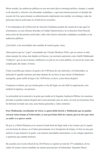 Miren ustedes, las audiencias públicas no son una mala idea ni estrategia política, siempre y cuando
se dé atención y solución a las demandas ciudadanas, y aquí nuevamente ponemos el ejemplo del
sexenio de Cué, quien durante su administración implementó esta medida; sin embargo, todas las
peticiones fueron archivadas en el baúl de los recuerdos.
Y los trabajadores de la Dirección de Atención Ciudadana pueden dar cuenta de lo que aquí les
comentamos, en esas oficinas ubicadas en Ciudad Administrativa, la ex directora Nora Pareyón
tenía cerros de documentos archivados, todos ellos fueron solicitudes ciudadanas recabadas en las
audiencias públicas.
¡Una burla!, a las necesidades más sentidas de nuestra gente, caray.
Ahora parece que los “yupis” comandados por Vicente Mendoza Téllez, que no conoce ni sabe
cómo manejar los temas más álgidos en Oaxaca y un secretario particular como Adolfo Maldonado
“Chiporra”, que no ata ni desata, exhibieron a su jefe en un evento público, en una de las zonas más
complicadas del estado: el Istmo.
Cómo es posible que citaran a la gente a las 9:00 horas de este miércoles y al Gobernador, su
particular le agendó reuniones privadas después de esa hora, lo que retrasó al Mandatario
oaxaqueño, quien arribó al lugar a las 14:00 horas, es decir, ¡cinco horas después!
Cualquiera se aburre, por eso mucha gente se fue del lugar, no solo falló la organización, sino
también la logística, son pésimos.
Lo primordial era la atención a la gente que estaba en la Segunda Audiencia Pública, las reuniones
privadas se pueden realizar después del evento principal, pero no antes, así sean inversionistas, bien
les hubieran invitado una cena, unas buenas garnachas y todos contentos.
Paco Maldonado, coordinador de Giras, es quien debió decirle a Maldonado que no podían
retrasar tanto tiempo al Gobernador, es una gravísima falta de respeto, para la otra que citen
ya nadie va a querer asistir.
De por sí, a Murat Hinojosa ya le crearon la mala fama de llegar tarde a los eventos, por lo regular
con tres horas de retraso, en el Istmo precisamente en el Aeropuerto de Ixtepec, lo hizo en una gira
anterior, lo que molestó a la gente, a las mismas autoridades municipales y a los colegas reporteros
y reporteras que estaban molestos.
De acuerdo con el corte oficial de las 20:30 horas se registró un total de 375 ciudadanos, de los
cuales 42 asuntos fueron atendidos de manera personal por el Gobernador Alejandro Murat.
 