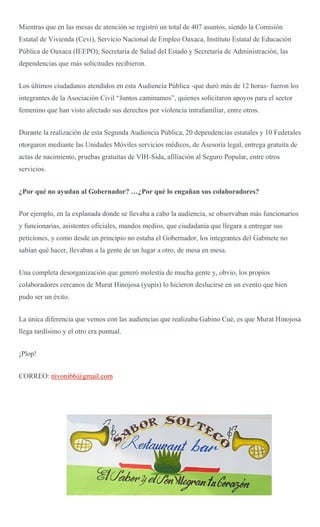 Mientras que en las mesas de atención se registró un total de 407 asuntos, siendo la Comisión
Estatal de Vivienda (Cevi), Servicio Nacional de Empleo Oaxaca, Instituto Estatal de Educación
Pública de Oaxaca (IEEPO), Secretaría de Salud del Estado y Secretaría de Administración, las
dependencias que más solicitudes recibieron.
Los últimos ciudadanos atendidos en esta Audiencia Pública -que duró más de 12 horas- fueron los
integrantes de la Asociación Civil “Juntos caminamos”, quienes solicitaron apoyos para el sector
femenino que han visto afectado sus derechos por violencia intrafamiliar, entre otros.
Durante la realización de esta Segunda Audiencia Pública, 20 dependencias estatales y 10 Federales
otorgaron mediante las Unidades Móviles servicios médicos, de Asesoría legal, entrega gratuita de
actas de nacimiento, pruebas gratuitas de VIH-Sida, afiliación al Seguro Popular, entre otros
servicios.
¿Por qué no ayudan al Gobernador? …¿Por qué lo engañan sus colaboradores?
Por ejemplo, en la explanada donde se llevaba a cabo la audiencia, se observaban más funcionarios
y funcionarias, asistentes oficiales, mandos medios, que ciudadanía que llegara a entregar sus
peticiones, y como desde un principio no estaba el Gobernador, los integrantes del Gabinete no
sabían qué hacer, llevaban a la gente de un lugar a otro, de mesa en mesa.
Una completa desorganización que generó molestia de mucha gente y, obvio, los propios
colaboradores cercanos de Murat Hinojosa (yupis) lo hicieron deslucirse en un evento que bien
pudo ser un éxito.
La única diferencia que vemos con las audiencias que realizaba Gabino Cué, es que Murat Hinojosa
llega tardísimo y el otro era puntual.
¡Plop!
CORREO: nivoni66@gmail.com
 