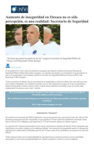 Aumento de inseguridad en Oaxaca no es sólo
percepción, es una realidad: Secretario de Seguridad
MARIO JIMENEZ LEYVA
“Se tienen que poner los puntos en las íes", asegura el secretario de Seguridad Pública de
Oaxaca, José Raymundo Tuñón Jáuregui
Citlalli Luciana
El incremento de 2.2 por ciento de población oaxaqueña que durante la última la Encuesta Nacional de
Seguridad Pública Urbana dijo sentirse insegura, no responde únicamente a un incremento en la percepción; el
alza en la inseguridad es una realidad, admitió el secretario de Seguridad Pública de Oaxaca (SPO), José
Raymundo Tuñón Jáuregui.
“Estoy consciente, lo admito, hay un incremento de la inseguridad en todos los rubros; hay unos más que otros
y los estamos trabajando. Las estadísticas muchas veces te dan solamente un mapeo de lo que está pasando y
dónde están pasando. Estamos atentos a ellas. Cuando salen estadísticas favorables o que no revelan nada,
simplemente lo tomamos como viene”, declaró.
80 % de oaxaqueños se sienten inseguros en los cajeros automáticos que están en la calle, el
transporte público y en los mercados
50% manifestaron sentirse inseguros en los bancos, las calles que transitan, carreteras y parques
recreativos
35.5 % dijo sentirse inseguro en casa
Aumentan los "inseguros"
De acuerdo con la encuesta del INEGI publicada a inicios del presente mes, para junio de este año, 296 mil 596
personas reconocieron percibir inseguridad, lo que significó el 74 por ciento de la población consultada. Hasta
marzo, 285 mil 723 ciudadanos, que representó el 71.8 de la muestra, dijeron no sentirse seguros.
La variación de 2.2 puntos porcentuales en tres meses, representó un aumento de más de 10 mil oaxaqueños que
manifestaron no sentirse seguros en la ciudad que habitan. Esta sensación de inseguridad superó a la proporción
registrada en Ciudad Juárez, Chihuahua, que fue del 70.4 por ciento de los pobladores, de acuerdo con cifras del
INEGI.
Tuñón Jáuregui indicó que la responsabilidad de seguridad inicia en primera instancia con las autoridades
municipales y existe una corresponsabilidad con el poder Legislativo, Judicial y con la ciudadanía.
 