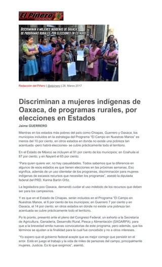 Redacción del Piñero | @elpinero | 28, Marzo 2017
Discriminan a mujeres indígenas de
Oaxaca, de programas rurales, por
elecciones en Estados
Jaime GUERRERO
Mientras en los estados más pobres del país como Chiapas, Guerrero y Oaxaca, los
municipios incluidos en la estrategia del Programa “El Campo en Nuestras Manos” es
menos del 10 por ciento, en otros estados en donde no existe una pobreza tan
acentuada -pero habrá elecciones- se cubre prácticamente todo el territorio.
En el Estado de México se incluyen el 91 por ciento de los municipios; en Coahuila el
87 por ciento; y en Nayarit el 65 por ciento.
“Para quien quiere ver, no hay casualidades. Todos sabemos que la diferencia en
algunos de esos estados es que tienen elecciones en las próximas semanas. Eso
significa, además de un uso clientelar de los programas, discriminación para mujeres
indígenas de escasos recursos que necesitan los programas”, asestó la diputada
federal del PRD, Karina Barón Ortiz.
La legisladora poo Oaxaca, demandó cuidar el uso indebido de los recursos que deben
ser para los campesinos.
Y es que en el Estado de Chiapas, serán incluidos en el Programa “El Campo en
Nuestras Manos, el 6 por ciento de los municipios; en Guerrero 7 por ciento y en
Oaxaca, el 14 por ciento; en otros estados en donde no existe una pobreza tan
acentuada se cubre prácticamente todo el territorio.
Po lo pronto, presentó ante el pleno del Congreso Federal, un exhorto a la Secretaría
de Agricultura, Ganadería, Desarrollo Rural, Pesca y Alimentación (SAGARPA), para
que a la brevedad emita nuevas convocatorias de este programa, pero además, que los
términos se ajusten a la finalidad para la cual fue concebido y no a otros intereses.
“Yo espero que el gobierno federal acepte que es mejor corregir que persistir en el
error. Está en juego el trabajo y la vida de miles de personas del campo, principalmente
mujeres. Justicia. Es lo que exigimos”, asentó.
 