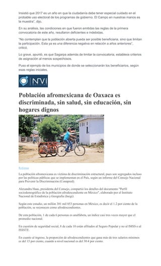 Insistió que 2017 es un año en que la ciudadanía debe tener especial cuidado en el
probable uso electoral de los programas de gobierno. El Campo en nuestras manos es
la muestra”, dijo.
En su análisis, las condiciones en que fueron emitidas las reglas de la primera
convocatoria de este año, resultaron deficientes e indebidas.
“No contemplan que la población abierta pueda ser posible beneficiaria, sino que limitan
la participación. Esta ya es una diferencia negativa en relación a años anteriores”,
criticó.
Lo grave, apuntó, es que Sagarpa además de limitar la convocatoria, establece criterios
de asignación al menos sospechosos.
Puso el ejemplo de los municipios de donde se seleccionarán los beneficiarios, según
esas reglas iniciales.
Población afromexicana de Oaxaca es
discriminada, sin salud, sin educación, sin
hogares dignos
ARCHIVO
Reforma
La población afromexicana es víctima de discriminación estructural, pues son segregados incluso
por las políticas públicas que se implementan en el País, según un informe del Consejo Nacional
para Prevenir la Discriminación (Conapred).
Alexandra Haas, presidenta del Consejo, compartió los detalles del documento "Perfil
sociodemográfico de la población afrodescendiente en México", elaborado por el Instituto
Nacional de Estadística y Geografía (Inegi).
Según este estudio, un millón 381 mil 853 personas en México, es decir el 1.2 por ciento de la
población, se reconocen como afrodescendientes.
De esta población, 1 de cada 6 personas es analfabeta, un índice casi tres veces mayor que el
promedio nacional.
En cuestión de seguridad social, 8 de cada 10 están afiliados al Seguro Popular y no al IMSS o al
ISSSTE.
En cuanto al ingreso, la proporción de afrodescendientes que gana más de tres salarios mínimos
es del 15 por ciento, cuando a nivel nacional es del 30.4 por ciento.
 