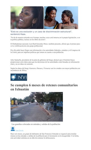 "Esto es una exclusión y un caso de discriminación estructural",
sentenció Haas.
"Se da de manera reiterada en el tiempo, muchas veces está inmersa en la propia legislación, o en
la política pública, incluso en los libros de texto".
El Ombudsman nacional, Luis Raúl González Pérez, también presente, afirmó que el primer paso
es la visibilización de este grupo poblacional.
Por ello pidió hacer llegar esta información a las autoridades federales, estatales y al Congreso de
la Unión, para así impulsar políticas que tomen en cuenta a esta población.
Julio Santaella, presidente de la junta de gobierno del Inegi, destacó que el Instituto busca
proporcionar estos datos para que las decisiones de las autoridades estén basadas en información
clara y no en ideas sin sustento.
Según los datos del Inegi, Guerrero, Oaxaca y Veracruz son los estados con mayor población con
ascendencia de África.
Se cumplen 6 meses de retenes comunitarios
en Ixhuatán
Las guardias colocadas en entradas y salidas de la población.
Juan Zavala
Hace seis meses, un grupo de habitantes de San Francisco Ixhuatán se organizó para instalar
retenes en las entradas y salidas de la población por el incremento en la inseguridad. A la fecha,
esta actividad continúa en un afán de contener la delincuencia.
 