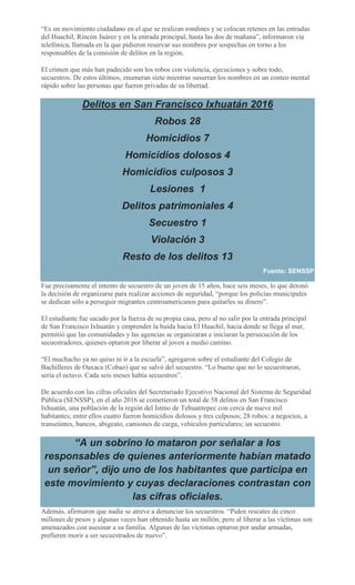 “Es un movimiento ciudadano en el que se realizan rondines y se colocan retenes en las entradas
del Huachil, Rincón Juárez y en la entrada principal, hasta las dos de mañana”, informaron vía
telefónica, llamada en la que pidieron reservar sus nombres por sospechas en torno a los
responsables de la comisión de delitos en la región.
El crimen que más han padecido son los robos con violencia, ejecuciones y sobre todo,
secuestros. De estos últimos, enumeran siete mientras susurran los nombres en un conteo mental
rápido sobre las personas que fueron privadas de su libertad.
Delitos en San Francisco Ixhuatán 2016
Robos 28
Homicidios 7
Homicidios dolosos 4
Homicidios culposos 3
Lesiones 1
Delitos patrimoniales 4
Secuestro 1
Violación 3
Resto de los delitos 13
Fuente: SENSSP
Fue precisamente el intento de secuestro de un joven de 15 años, hace seis meses, lo que detonó
la decisión de organizarse para realizar acciones de seguridad, “porque los policías municipales
se dedican sólo a perseguir migrantes centroamericanos para quitarles su dinero”.
El estudiante fue sacado por la fuerza de su propia casa, pero al no salir por la entrada principal
de San Francisco Ixhuatán y emprender la huida hacia El Huachil, hacia donde se llega al mar,
permitió que las comunidades y las agencias se organizaran e iniciaran la persecución de los
secuestradores, quienes optaron por liberar al joven a medio camino.
“El muchacho ya no quiso ni ir a la escuela”, agregaron sobre el estudiante del Colegio de
Bachilleres de Oaxaca (Cobao) que se salvó del secuestro. “Lo bueno que no lo secuestraron,
sería el octavo. Cada seis meses había secuestros”.
De acuerdo con las cifras oficiales del Secretariado Ejecutivo Nacional del Sistema de Seguridad
Pública (SENSSP), en el año 2016 se cometieron un total de 58 delitos en San Francisco
Ixhuatán, una población de la región del Istmo de Tehuantepec con cerca de nueve mil
habitantes; entre ellos cuatro fueron homicidios dolosos y tres culposos; 28 robos: a negocios, a
transeúntes, bancos, abigeato, camiones de carga, vehículos particulares; un secuestro.
“A un sobrino lo mataron por señalar a los
responsables de quienes anteriormente habían matado
un señor”, dijo uno de los habitantes que participa en
este movimiento y cuyas declaraciones contrastan con
las cifras oficiales.
Además, afirmaron que nadie se atreve a denunciar los secuestros. “Piden rescates de cinco
millones de pesos y algunas veces han obtenido hasta un millón; pero al liberar a las víctimas son
amenazados con asesinar a su familia. Algunas de las víctimas optaron por andar armadas,
prefieren morir a ser secuestrados de nuevo”.
 
