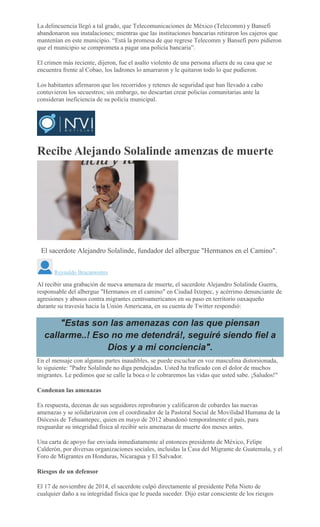 La delincuencia llegó a tal grado, que Telecomunicaciones de México (Telecomm) y Bansefi
abandonaron sus instalaciones; mientras que las instituciones bancarias retiraron los cajeros que
mantenían en este municipio. “Está la promesa de que regrese Telecomm y Bansefi pero pidieron
que el municipio se comprometa a pagar una policía bancaria”.
El crimen más reciente, dijeron, fue el asalto violento de una persona afuera de su casa que se
encuentra frente al Cobao, los ladrones lo amarraron y le quitaron todo lo que pudieron.
Los habitantes afirmaron que los recorridos y retenes de seguridad que han llevado a cabo
contuvieron los secuestros; sin embargo, no descartan crear policías comunitarias ante la
consideran ineficiencia de su policía municipal.
Recibe Alejando Solalinde amenzas de muerte
CARLOS ROMAN VELASCO
El sacerdote Alejandro Solalinde, fundador del albergue "Hermanos en el Camino".
Reynaldo Bracamontes
Al recibir una grabación de nueva amenaza de muerte, el sacerdote Alejandro Solalinde Guerra,
responsable del albergue "Hermanos en el camino" en Ciudad Ixtepec, y acérrimo denunciante de
agresiones y abusos contra migrantes centroamericanos en su paso en territorio oaxaqueño
durante su travesía hacia la Unión Americana, en su cuenta de Twitter respondió:
"Estas son las amenazas con las que piensan
callarme..! Eso no me detendrá!, seguiré siendo fiel a
Dios y a mi conciencia".
En el mensaje con algunas partes inaudibles, se puede escuchar en voz masculina distorsionada,
lo siguiente: "Padre Solalinde no diga pendejadas. Usted ha traficado con el dolor de muchos
migrantes. Le pedimos que se calle la boca o le cobraremos las vidas que usted sabe. ¡Saludos!"
Condenan las amenazas
Es respuesta, decenas de sus seguidores reprobaron y calificaron de cobardes las nuevas
amenazas y se solidarizaron con el coordinador de la Pastoral Social de Movilidad Humana de la
Diócesis de Tehuantepec, quien en mayo de 2012 abandonó temporalmente el país, para
resguardar su integridad física al recibir seis amenazas de muerte dos meses antes.
Una carta de apoyo fue enviada inmediatamente al entonces presidente de México, Felipe
Calderón, por diversas organizaciones sociales, incluidas la Casa del Migrante de Guatemala, y el
Foro de Migrantes en Honduras, Nicaragua y El Salvador.
Riesgos de un defensor
El 17 de noviembre de 2014, el sacerdote culpó directamente al presidente Peña Nieto de
cualquier daño a su integridad física que le pueda suceder. Dijo estar consciente de los riesgos
 
