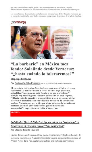 que corre como defensor social, y dijo: "No me amedrentan, no me callarán y seguiré
denunciando las injusticias de las que están siendo víctimas millones de mexicanos en este país".
Los casos han sido documentados por la Comisión Interamericana de los Derechos Humanos, que
en respuesta requirió a las autoridades mexicanas para proteger al sacerdote de la Iglesia Católica.
“La barbarie” en México toca
fondo: Solalinde desde Veracruz;
“¿hasta cuándo lo toleraremos?”
Por Redacción / Sin Embargo marzo 28, 2017 - 10:46 am • 0 Comentarios
El sacerdote Alejandro Solalinde aseguró que México vive una
“barbarie” y nunca volverá a ser el mismo. Dijo que en la
actualidad “tenemos un país fosado y no son narcofosas”
porque hay mucha gente inocente enterrada en esos lugares.
“¿Hasta cuándo permitiremos políticos a los que solamente les
interesa lo material y no entiendan la vocación de servir a su
pueblo. No podemos permitir que sigan gobernado los mismos
partidos que han provocado estos genocidios de lesa
humanidad”, expresó en su visita a Veracruz.
ADEMÁS
Solalinde: Que el Nobel se fije en mí es un “trancazo” al
Gobierno; el cinismo oficial “me radicalizó”
Por Claudia Peralta Vázquez
Ciudad de México/Veracruz, 28 de marzo (SinEmbargo/BlogExpediente).– El
sacerdote católico José Alejandro Solalinde Guerra, actualmente nominado al
Premio Nobel de la Paz, declaró que debido a la barbarie que vivimos
 