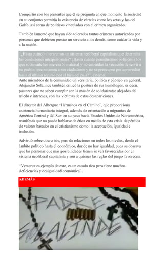 Compartió con los presentes que él se pregunta en qué momento la sociedad
en su conjunto permitió la existencia de cárteles como los zetas y los del
Golfo, así como de políticos vinculados con el crimen organizado.
También lamentó que hayan sido tolerados tantos crímenes autorizados por
personas que debieron prestar un servicio a los demás, como cuidar la vida y
a la nación.
“¿Hasta cuándo toleraremos un sistema neoliberal capitalista que determina
las condiciones interpersonales? ¿Hasta cuándo permitiremos políticos a los
que solamente les interesa lo material y no entiendan la vocación de servir a
su pueblo, que no amen a sus ciudadanos y no se preocupen por aprovechar
hasta el último recurso por el bien del país?”, externó.
Ante miembros de la comunidad universitaria, política y público en general,
Alejandro Solalinde también criticó la postura de sus homólogos, es decir,
pastores que no saben cumplir con la misión de solidarizarse alejados del
miedo e intereses, con las víctimas de estas desapariciones.
El director del Albergue “Hermanos en el Camino”, que proporciona
asistencia humanitaria integral, además de orientación a migrantes de
América Central y del Sur, en su paso hacia Estados Unidos de Norteamérica,
manifestó que no puede hablarse de ética en medio de esta crisis de pérdida
de valores basados en el cristianismo como: la aceptación, igualdad e
inclusión.
Advirtió sobre otra crisis, pero de relaciones en todos los niveles, desde el
ámbito político hasta el económico, donde no hay igualdad, pues se observa
que las personas que más posibilidades tienen se ven favorecidas por el
sistema neoliberal capitalista y son a quienes las reglas del juego favorecen.
“Veracruz es ejemplo de esto, es un estado rico pero tiene muchas
deficiencias y desigualdad económica”.
ADEMÁS
 