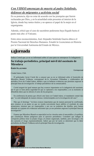 Con VIDEO amenazan de muerte al padre Solalinde,
defensor de migrantes y activista social
En su ponencia, dijo no estar de acuerdo con las jerarquías que fueron
rechazadas por Dios, y en la actualidad están presentes al interior de la
Iglesia, donde hay tantos títulos y no aparece el papel de la mujer en el
organigrama.
Además, criticó que el caso de sacerdotes pederastas haya llegado hasta el
punto más alto: el Vaticano.
Entre otros reconocimientos, José Alejandro Solalinde Guerra obtuvo el
Premio Nacional de Derechos Humanos. Estudió la Licenciatura en Historia
por la Universidad Autónoma del Estado de México.
Indica Corral que ya no se informará sobre el caso para no entorpecer la indagatoria
Su trabajo periodístico, principal móvil del asesinato de
Miroslava
RUBÉN VILLALPANDO
Corresponsal
Ciudad Juárez, Chih.
El gobernador Javier Corral dio a conocer que ya no se informará sobre el homicidio de
Miroslava Breach Velducea, corresponsal de La Jornadaen Chihuahua y colaboradora del
periódico Norte de Ciudad Juárez, debido a que se hallaron evidencias que permiten engrosar la
principal línea de investigación: el trabajo periodístico de la comunicadora.
Corral aseguró de igual manera que hay avances importantes en la indagatoria del asesinato,
por lo que se tiene plena seguridad de que se capturará a los responsables y en su momento se
difundirán datos que no afecten el curso de las pesquisas.
En conferencia de prensa que ofreció este lunes en Ciudad Juárez, el mandatario estatal dijo
que ‘‘se está trabajando de manera intensa e ininterrumpida con la investigación del caso’’.
Dijo que el domingo ‘‘tuvimos avances importantes que de manera personal he confirmado,
pero estamos en un punto en que no resulta conveniente hacer público el resultado de estas
actuaciones; tenemos que ser responsables y por eso no podemos dar detalles, pero hemos
obtenido un conjunto de evidencias suficientes que ya nos permiten engrosar la principal línea de
investigación’’.
Expuso que Miroslava Breach se especializó en los vínculos entre el narcotráfico y la política,
que constituyen filones peligrosos para el ejercicio periodístico. Consideró que indagar la
corrupción política tiene su propio riesgo; al crimen organizado, también, pero investigar a los
dos aumenta el riesgo exponencialmente. Indicó que por tal razón se determinó que la labor
periodística de Breach Velducea sería la principal línea de investigación.
Javier Corral, el pasado 24 de marzoFoto Carlos Ramos Mamahua
 