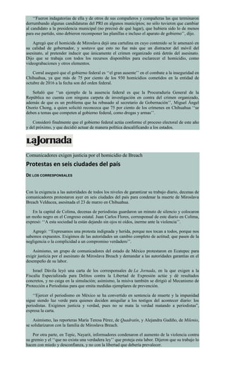 ‘‘Fueron indagatorias de ella y de otros de sus compañeros y compañeras las que terminaron
derrumbando algunas candidaturas del PRI en algunos municipios; no sólo tuvieron que cambiar
al candidato a la presidencia municipal (no precisó de qué lugar), que hubiera sido lo de menos
para ese partido, sino debieron recomponer las planillas e incluso el aparato de gobierno’’, dijo.
Agregó que el homicida de Miroslava dejó una cartulina en cuyo contenido se le amenazó en
su calidad de gobernador, y sostuvo que esto no fue más que un distractor del móvil del
asesinato, al pretender inducir que únicamente el crimen organizado está detrás del asesinato.
Dijo que se trabaja con todos los recursos disponibles para esclarecer el homicidio, como
videograbaciones y otros elementos.
Corral aseguró que el gobierno federal es ‘‘el gran ausente’’ en el combate a la inseguridad en
Chihuahua, ya que más de 75 por ciento de los 930 homicidios cometidos en la entidad de
octubre de 2016 a la fecha son del orden federal.
Señaló que ‘‘un ejemplo de la ausencia federal es que la Procuraduría General de la
República no cuenta con ninguna carpeta de investigación en contra del crimen organizado,
además de que es un problema que ha rebasado al secretario de Gobernación’’, Miguel Ángel
Osorio Chong, a quien solicitó reconozca que 75 por ciento de los crímenes en Chihuahua ‘‘se
deben a temas que competen al gobierno federal, como drogas y armas’’.
Consideró finalmente que el gobierno federal actúa conforme el proceso electoral de este año
y del próximo, y que decidió actuar de manera política descalificando a los estados.
Comunicadores exigen justicia por el homicidio de Breach
Protestas en seis ciudades del país
DE LOS CORRESPONSALES
Con la exigencia a las autoridades de todos los niveles de garantizar su trabajo diario, decenas de
comunicadores protestaron ayer en seis ciudades del país para condenar la muerte de Miroslava
Breach Velducea, asesinada el 23 de marzo en Chihuahua.
En la capital de Colima, decenas de periodistas guardaron un minuto de silencio y colocaron
un moño negro en el Congreso estatal. Juan Carlos Flores, corresponsal de este diario en Colima,
expresó: ‘‘A esta sociedad la están dejando sin ojos ni oídos, inerme ante la violencia’’.
Agregó: ‘‘Expresamos una protesta indignada y herida, porque nos tocan a todos, porque nos
sabemos expuestos. Exigimos de las autoridades un cambio completo de actitud; que pasen de la
negligencia o la complicidad a un compromiso verdadero’’.
Asimismo, un grupo de comunicadores del estado de México protestaron en Ecatepec para
exigir justicia por el asesinato de Miroslava Breach y demandar a las autoridades garantías en el
desempeño de su labor.
Israel Dávila leyó una carta de los corresponsales de La Jornada, en la que exigen a la
Fiscalía Especializada para Delitos contra la Libertad de Expresión actúe y dé resultados
concretos, y no caiga en la simulación; asimismo, la misiva también se dirigió al Mecanismo de
Protección a Periodistas para que emita medidas ejemplares de prevención.
‘‘Ejercer el periodismo en México se ha convertido en sentencia de muerte y la impunidad
sigue siendo luz verde para quienes deciden aniquilar a los testigos del acontecer diario: los
periodistas. Exigimos justicia y verdad, pues no se mata la verdad matando a periodistas”,
expresa la carta.
Asimismo, las reporteras María Teresa Pérez, de Quadratín, y Alejandra Gudiño, de Milenio,
se solidarizaron con la familia de Miroslava Breach.
Por otra parte, en Tepic, Nayarit, informadores condenaron el aumento de la violencia contra
su gremio y el ‘‘que no exista una verdadera ley’’ que proteja esta labor. Dijeron que su trabajo lo
hacen con miedo y desconfianza, y no con la libertad que debería prevalecer.
 