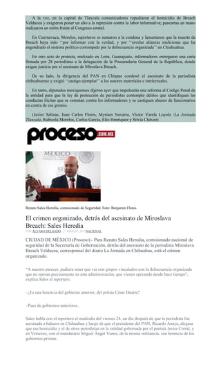 A la vez, en la capital de Tlaxcala comunicadores repudiaron el homicidio de Breach
Velducea y exigieron poner un alto a la represión contra la labor informativa; pancartas en mano
realizaron un mitin frente al Congreso estatal.
En Cuernavaca, Morelos, reporteros se sumaron a la condena y lamentaron que la muerte de
Breach haya sido ‘‘por informar con la verdad, y por ‘‘revelar alianzas maliciosas que ha
engendrado el sistema político corrompido por la delincuencia organizada’’ en Chiahuahua.
En otro acto de protesta, realizado en León, Guanajuato, informadores entregaron una carta
firmada por 28 periodistas a la delegación de la Procuraduría General de la República, donde
exigen justicia por el asesinato de Miroslava Breach.
De su lado, la dirigencia del PAN en Chiapas condenó el asesinato de la periodista
chihuahuense y exigió ‘‘castigo ejemplar’’ a los autores materiales e intelectuales.
En tanto, diputados mexiquenses dijeron ayer que impulsarán una reforma al Código Penal de
la entidad para que la ley de protección de periodistas contemple delitos que identifiquen las
conductas ilícitas que se cometan contra los informadores y se castiguen abusos de funcionarios
en contra de ese gremio.
(Javier Salinas, Juan Carlos Flores, Myriam Navarro, Víctor Varela Loyola /La Jornada
Tlaxcala, Rubicela Morelos, Carlos García, Elio Henríquez y Silvia Chávez)
Renato Sales Heredia, comisionado de Seguridad. Foto: Benjamin Flores
El crimen organizado, detrás del asesinato de Miroslava
Breach: Sales Heredia
POR ÁLVARO DELGADO , 27 MARZO, 2017NACIONAL
CIUDAD DE MÉXICO (Proceso).- Para Renato Sales Heredia, comisionado nacional de
seguridad de la Secretaría de Gobernación, detrás del asesinato de la periodista Miroslava
Breach Velducea, corresponsal del diario La Jornada en Chihuahua, está el crimen
organizado.
“A nuestro parecer, pudiera tener que ver con grupos vinculados con la delincuencia organizada
que no operan precisamente en esta administración, que vienen operando desde hace tiempo”,
explica Sales al reportero.
–¿Es una herencia del gobierno anterior, del priista César Duarte?
–Pues de gobiernos anteriores.
Sales habla con el reportero el mediodía del viernes 24, un día después de que la periodista fue
asesinada a balazos en Chihuahua y luego de que el presidente del PAN, Ricardo Anaya, alegara
que ese homicidio y el de otros periodistas en la entidad gobernada por el panista Javier Corral, y
en Veracruz, con el mandatario Miguel Ángel Yunes, de la misma militancia, son herencia de los
gobiernos priistas.
 