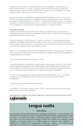 “Condenamos estos hechos y además reiteramos nuestra solidaridad y condolencia con las
familias de las víctimas”. Y reitero: “no vamos a poder cambiar las cosas de la noche a la
mañana, el desastre que nos heredó el PRI, tanto en Veracruz como en Chihuahua, va a tomar
tiempo corregirlo”, dijo Anaya en entrevista el jueves 23.
Anaya, quien aspira a la candidatura presidencial del PAN, defendió a Corral y a Yunes: “Es
difícil la circunstancia, heredamos un verdadero desastre, particularmente en estos dos estados
que fueron muy mal gobernados por el PRI. Va a tomar tiempo corregir las cosas, pero estamos
trabajando a marchas forzadas para que así sea, y confío en que los gobernadores son sensibles a
estas circunstancia y están poniendo su máximo esfuerzo y su máximo empeño”.
Atracción de la PGR
En entrevista telefónica, Sales Heredia ofrece trabajar coordinadamente con el gobierno de
Chihuahua para que el asesinato de la periodista no quede impune, luego de que la Procuraduría
General de la República atrajo el caso.
Aunque previamente lo había achacado a “gobiernos anteriores”, el comisionado nacional de
seguridad, interrogado sobre lo dicho por Anaya en torno a las circunstancias del asesinato de
Breach, matiza: “Más que herencia, es una situación que tiene que ver con grupos de delincuencia
organizada que disputan regiones, que disputan espacios”.
Insiste: “Yo no calificaría como una herencia del gobierno anterior. No quisiera que se fraseara
así. Es una situación derivada de la descomposición de los grupos de delincuencia organizada, de
la fragmentación de esos grupos”.
–¿Es un mensaje también para el gobernador Corral?
–Hay una cartulina que responsabiliza, aparentemente, a una persona contra la que se ha girado
orden de aprehensión, apodado El 80. También hay que tener cuidado, porque muchas veces
(esos mensajes) se utilizan precisamente para establecer un vínculo que no necesariamente es
real. Yo creo que hay que investigar antes de emitir una calificación contundente.
“En casos de esta naturaleza los primeros momentos son fundamentales, clave, y no hay que
decantarse ni por una hipótesis ni por otra. Hay que abrir todas las posibles líneas de
investigación.”
–Entre ellas el ejercicio periodístico de Miroslava.
–Por supuesto. Es un crimen ominoso, artero, terrible, y hay que hacer lo que esté en nuestras
manos para encontrar a los responsables.
Esta entrevista se publicó en la edición 2108 de la revista Proceso del 26 de marzo de 2017.
Lengua suelta
PEDRO MIGUEL
Esto les pasará a toda la gente lengua suelta y (a)llegadas al gobernador. Y voy por ti gober. Atte:
el 80. Eso dice la cartulina que el asesino material de Miroslava Breach Velducea dejó en el lugar
del crimen, en la colonia Las Granjas, en Chihuahua capital, la mañana del 23 de marzo. O sea
que el tipo no sólo fue ejecutor de un designio criminal sino también de una calumnia, porque
Miroslava no era lengua suelta. En el habla popular esa expresión hace referencia a la
fanfarronería, la indiscreción, la mendacidad o la delación y ninguno de esos defectos puede
encontrarse en la persona ni en el trabajo de nuestra compañera asesinada.
 