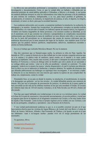 La Miros era una periodista profesional y escrupulosa y escribía textos que tenían detrás
investigación y documentación. Creía, sí, que la verdad debe ser hallada y difundida por un
elemental principio de salud pública aplicable a Chihuahua, a México y al mundo. A esa norma
de conducta debieran atenerse no sólo los informadores sino todas las personas a fin de establecer
un piso mínimo de confianza, indispensable, a su vez, para hacer posibles el gobierno, la
comunicación, el comercio, la industria, la impartición de justicia, el arte, el deporte, la religión,
la amistad y el amor; es decir, para que la sociedad funcione.
Las conductas antisociales, por su parte, se perpetran mediante la simulación, la ocultación, la
demagogia y la mentira. Aunque hay excepciones, los gobernantes corruptos no pueden realizar
sus chanchullos a la vista de todo el mundo, los ladrones operan de manera furtiva, los logreros y
vividores son fuentes inagotables de falsas promesas y los asesinos ocultan su identidad, ya sea
en el anonimato con el que cometen sus crímenes o parapetándose en complicados mecanismos
institucionales que obstaculizan la tarea de establecer un nexo directo entre ellos y sus acciones.
Por eso la tarea del periodismo no es únicamente dar cuenta de sucesos relevantes que las
audiencias desconocen por la mera ausencia del lugar de los hechos, sino también sacar a la luz
asuntos que los poderes fácticos (políticos, empresariales, delictivos, mediáticos) esconden u
omiten en forma deliberada.
Ese era el trabajo que realizaba Miroslava Breach. Por eso la mataron.
Hay dos canciones que se llamanLengua suelta. La primera es obra de Pepe Aguilar, fue
lanzada en 1993 y cuenta la historia de un tipo inflado por su más reciente conquista amorosa que
va a la cantina y le platica todo al cantinero, quien resulta ser el marido y le mete cuatro
plomazos al hablantín. Otra, mucho más reciente, es del autor e intérprete de narcocorridos Lenin
Ramírez, El Fantasma, y recrea un diálogo entre un hombre que está a punto de ser ejecutado y
su verdugo (dime qué sientes / estar en la silla con pendiente / estando yo sonriente / Ya estás
purgando / todavía no te amarro las manos / pinche desgraciado), el cual le reclama una delación.
Pero la Miros no era ni indiscreta ni fanfarrona y tampoco delatora. No andaba de chismosa sino
que difundía públicamente sus hallazgos en reportajes bien investigados. Y no traicionó a nadie.
La delación no es una denuncia sino una traición que supone la ruptura de una complicidad. Su
trabajo era, simplemente, contar la verdad.
Pensándolo bien, en un país en donde la mentira, la simulación, el encubrimiento, la traición
y la demagogia son gobierno –en los tres niveles–, la verdad difundida amerita una sentencia de
muerte. Hoy por hoy el principio de procuración de justicia y la abolición de la pena capital se
han convertido en dos más de las infinitas mentiras en las que está enredado el Estado. El sexenio
de Calderón dejó más de 120 mil muertes violentas y el de Peña llevaba casi 80 mil a finales del
año pasado.
Pero hay que seguir hablando con verdad porque si no esto no va a terminar nunca. La verdad
es la base de la toma de conciencia y ésta precede necesariamente a la acción política y social que
se requiere para llevar al régimen no al imaginario cementerio de Cocula o a las muy reales fosas
de Jojutla o San Fernando –como lo hace el propio régimen con la verdad, con sus víctimas y con
las de sus protegidos, cómplices y operadores– sino al basurero de la historia.
Y una verdad particularmente poderosa es que sí, sí es posible construir un país en el que
haya justicia efectiva para las víctimas de Aguas Blancas y de Acteal; del Lote Bravo y Lomas de
Poleo; de Atenco, Salvárcar, Allende y San Fernando; de Tlatlaya y de Iguala; un país en el que
sus habitantes –sean o no lenguas sueltas– puedan vivir sin el riesgo permanente de ser
asesinados.
Te queremos, Miros.
navegaciones.blogspot.com
Twitter: @Navegaciones
navegaciones@yahoo.com
 