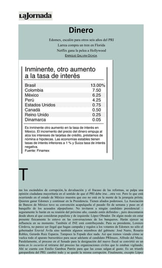 Dinero
Edomex, escalón para otros seis años del PRI
Larrea compra un tren en Florida
Netflix gana la pelea a Hollywood
ENRIQUE GALVÁN OCHOA
T
ras los escándalos de corrupción, la devaluación y el fracaso de las reformas, se palpa una
opinión ciudadana mayoritaria en el sentido de que el PRI debe irse…otra vez. Pero lo que está
ocurriendo en el estado de México muestra que eso no está en la mente de la jerarquía priísta.
Quieren ganar Edomex y continuar en la Presidencia. Tienen aliados poderosos. La Asociación
de Bancos de México tuvo su convención acapulqueña el pasado fin de semana y puso en el
banquillo de los acusados alpopulismo. No invitaron a ningún candidato presidencial –
seguramente lo harán en su reunión del próximo año, cuando estén definidos–, pero descontaron
desde ahora al que consideran populista y de izquierda: López Obrador. De algún modo sin estar
presente físicamente lo estuvo en las conversaciones de los banqueros. Harán ejercer su
influencia en su momento. También el INE está contribuyendo. Para su presidente, Lorenzo
Córdova, no parece ser ilegal que hagan campaña y regalos a los votantes de Edomex no sólo el
gobernador Eruviel Ávila sino también algunos miembros del gabinete: José Narro, Rosario
Robles, Gerardo Ruiz Esparza. Tampoco la Fepade dice nada. Así que iremos viendo cómo se
vuelca todo el aparato burocrático para sacar adelante al candidato PRImazo, Alfredo del Mazo.
Paralelamente, el proceso en el Senado para la designación del nuevo fiscal se convirtió en un
tema en lo oscurito al retirarse del proceso las organizaciones civiles que lo estaban vigilando.
Ahí se cuenta con Emilio Gamboa Patrón para que las cosas salgan al gusto. Es un triunfo
gatopardista del PRI: cambió todo y se quedó la misma corrupción. Finalmente, excepto López
 