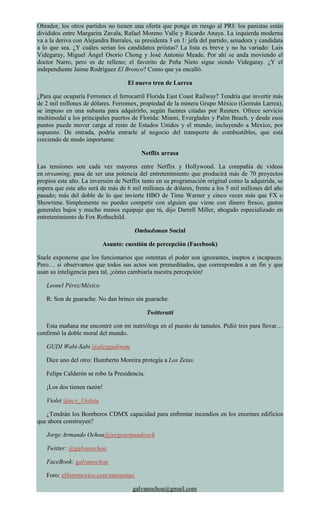 Obrador, los otros partidos no tienen una oferta que ponga en riesgo al PRI: los panistas están
divididos entre Margarita Zavala, Rafael Moreno Valle y Ricardo Anaya. La izquierda moderna
va a la deriva con Alejandra Barrales, su presidenta 3 en 1: jefa del partido, senadora y candidata
a lo que sea. ¿Y cuáles serían los candidatos priístas? La lista es breve y no ha variado: Luis
Videgaray, Miguel Ángel Osorio Chong y José Antonio Meade. Por ahí se anda moviendo el
doctor Narro, pero es de relleno; el favorito de Peña Nieto sigue siendo Videgaray. ¿Y el
independiente Jaime Rodríguez El Bronco? Como que ya encalló.
El nuevo tren de Larrea
¿Para que ocuparía Ferromex el ferrocarril Florida East Coast Railway? Tendría que invertir más
de 2 mil millones de dólares. Ferromex, propiedad de la minera Grupo México (Germán Larrea),
se impuso en una subasta para adquirirlo, según fuentes citadas por Reuters. Ofrece servicio
multimodal a los principales puertos de Florida: Miami, Everglades y Palm Beach, y desde esos
puntos puede mover carga al resto de Estados Unidos y el mundo, incluyendo a México, por
supuesto. De entrada, podría entrarle al negocio del transporte de combustibles, que está
creciendo de modo importante.
Netflix arrasa
Las tensiones son cada vez mayores entre Netflix y Hollywood. La compañía de videos
en streaming, pasa de ser una potencia del entretenimiento que producirá más de 70 proyectos
propios este año. La inversión de Netflix tanto en su programación original como la adquirida, se
espera que este año será de más de 6 mil millones de dólares, frente a los 5 mil millones del año
pasado; más del doble de lo que invierte HBO de Time Warner y cinco veces más que FX o
Showtime. Simplemente no puedes competir con alguien que viene con dinero fresco, gastos
generales bajos y mucho menos equipaje que tú, dijo Darrell Miller, abogado especializado en
entretenimiento de Fox Rothschild.
Ombudsman Social
Asunto: cuestión de percepción (Facebook)
Suele exponerse que los funcionarios que ostentan el poder son ignorantes, ineptos e incapaces.
Pero… si observamos que todos sus actos son premeditados, que corresponden a un fin y que
usan su inteligencia para tal, ¡cómo cambiaría nuestra percepción!
Leonel Pérez/México
R: Son de guarache. No dan brinco sin guarache.
Twitteratti
Esta mañana me encontré con mi nutrióloga en el puesto de tamales. Pidió tres para llevar…
confirmó la doble moral del mundo.
GUDI Wabi-Sabi @alexgudinom
Dice uno del otro: Humberto Moreira protegía a Los Zetas.
Felipe Calderón se robo la Presidencia.
¡Los dos tienen razón!
Violet @ncv_Violeta
¿Tendrán los Bomberos CDMX capacidad para enfrentar incendios en los enormes edificios
que ahora construyen?
Jorge Armando Ochoa@jorgearmandooch
Twitter: @galvanochoa
FaceBook: galvanochoa
Foro: elforomexico.com/encuestas/
galvanochoa@gmail.com
 