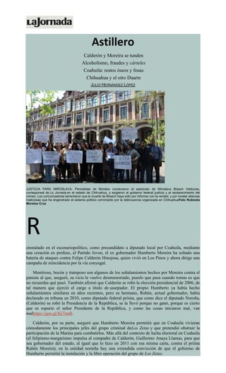 Astillero
Calderón y Moreira se tunden
Alcoholismo, fraudes y cárteles
Coahuila: restos óseos y fosas
Chihuahua y el otro Duarte
JULIO HERNÁNDEZ LÓPEZ
JUSTICIA PARA MIROSLAVA. Periodistas de Morelos condenaron el asesinato de Miroslava Breach Velducea,
corresponsal de La Jornada en el estado de Chihuahua, y exigieron al gobierno federal justicia y el esclarecimiento del
crimen. Los comunicadores lamentaron que la muerte de Breach haya sido por informar con la verdad, y por revelar alianzas
maliciosas que ha engendrado el sistema político corrompido por la delincuencia organizada en ChihuahuaFoto Rubicela
Morelos Cruz
R
einstalado en el escenariopolítico, como precandidato a diputado local por Coahuila, mediante
una creación ex profeso, el Partido Joven, el ex gobernador Humberto Moreira ha soltado una
batería de ataques contra Felipe Calderón Hinojosa, quien vivió en Los Pinos y ahora dirige una
campaña de reincidencia por la vía conyugal.
Mentiroso, bocón y tramposo son algunos de los señalamientos hechos por Moreira contra el
panista al que, aseguró, su vicio le vuelve desmemoriado, pueslo que pasa cuando tomas es que
no recuerdas qué pasó. También afirmó que Calderón se robó la elección presidencial de 2006, de
tal manera que ejerció el cargo a título de usurpador. El propio Humberto ya había hecho
señalamientos similares en años recientes, pero su hermano, Rubén, actual gobernador, había
declarado en tribuna en 2010, como diputado federal priísta, que como dice el diputado Noroña,
(Calderón) se robó la Presidencia de la República, se la llevó porque no ganó, porque es cierto
que es espurio el señor Presidente de la República, y como las cosas iniciaron mal, van
malhttps://goo.gl/IG7imB.
Calderón, por su parte, aseguró que Humberto Moreira permitió que en Coahuila vivieran
cómodamente los principales jefes del grupo criminal deLos Zetas y que pretendió obstruir la
participación de la Marina para combatirlos. Más allá del contexto de lucha electoral en Coahuila
(el felipismo-margarismo impulsa al compadre de Calderón, Guillermo Anaya Llamas, para que
sea gobernador del estado, al igual que lo hizo en 2011 con esa misma carta, contra el priísta
Rubén Moreira), en la entidad norteña hay una extendida convicción de que el gobierno de
Humberto permitió la instalación y la libre operación del grupo de Los Zetas.
 