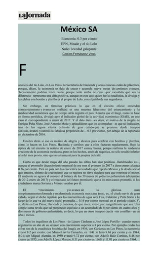 México SA
Economía: 0.3 por ciento
EPN, Meade y el tío Lolo
Nuño: levedad galopante
CARLOS FERNÁNDEZ-VEGA
F
anáticos del tío Lolo, en Los Pinos, la Secretaría de Hacienda y áreas conexas están de plácemes,
porque, dicen, la economía no deja de crecer y acumula nueve meses de continuos avances.
Técnicamente podrían tener razón, porque todo arriba de cero –por escuálida que sea la
diferencia– representa una cifra positiva, aunque en este caso quien lee la estadística, la divulga y
la celebra con bombo y platillo es el propio tío Lolo, con el júbilo de sus seguidores.
Sin embargo, en términos prácticos lo que en el circuito oficial entienden
comocrecimiento y avance en realidad es una muestra fehaciente del estancamiento y la
mediocridad económica que de tiempo atrás registra el país. Resulta que el Inegi, como lo hace
en forma periódica, divulgó ayer el indicador global de la actividad económica (IGAE), en este
caso el correspondiente a enero de 2017. Y el dato duro –es decir, el motivo de la alegría de
Enrique Peña Nieto, José Antonio Mede y aplaudidores que los acompañan– es que tal indicador,
uno de los signos vitales delnavío de gran calado que se presume desde tiempos
foxistas, avanzó y/ocreció la fabulosa proporción de… 0.3 por ciento, por debajo de la reportada
en diciembre de 2016.
Ustedes dirán si eso es motivo de alegría y alcanza para celebrar con bombos y platillos,
como lo hacen en Los Pinos, Hacienda y corifeos que a ellos facturan regularmente. Bajo la
óptica de tal circuito la noticia de enero de 2017 esmuy buena, porque reafirma la tendencia
creciente de la economía mexicana, pero en los hechos, amén de raquítica, no sólo resultó inferior
a la del mes previo, sino que no alcanza ni para la propina del café.
Cierto es que desde mayo del año pasado las cifras han sido positivas –llamémoslas así–,
aunque el promedio decrecimiento mensual de ese mes al primero de 2017 a duras penas alcanza
0.36 por ciento. Para un país con las crecientes necesidades que reporta México y la deuda social
que arrastra, elritmo de crecimiento que se registra no sirve siquiera para que ronronee el motor.
El ambiente se agrava al conocer el balance de los 50 meses de gobierno peñanietista (diciembre
de 2012-enero de 2017) y el resultado del futuro promisorio que a los mexicanos prometió, si los
ciudadanos marca Soriana y Monex votaban por él.
El “crecimiento y/o avance de la gloriosa cuan
sempiternamentereformada y modernizada economía mexicana (esto, es, el citado navío de gran
calado, según el dicho repetido por los marineritos de agua seca Fox, Calderón y Peña Nieto a lo
largo de lo que va del nuevo siglo) promedia… 0.16 por ciento mensual en el periodo citado. Y,
sí, dirán en Los Pinos, Hacienda y conexos, de que crece, crece, por insignificante que sea. Una
simple suma revela que tal proporción equivale a un acumulado de 8 por ciento en cuatro años y
dos meses de gobierno peñanietista, es decir, lo que en otros tiempos crecía –sin comillas– en un
año o menos.
Todos los inquilinos de Los Pinos –de Lázaro Cárdenas a José López Portillo– cuando menos
registraron un año de su sexenio con crecimiento superior a 8 por ciento. Por ejemplo (todas las
cifras son de la estadística histórica del Inegi), en 1936, con Cárdenas en Los Pinos, la economía
creció 8.2 por ciento; con Manuel Ávila Camacho, en 1941 lo hizo 9.68 por ciento y en 1944,
8.04; con Miguel Alemán, en 1950 avanzó 9.72 por ciento; con Adolfo Ruiz Cortines, 8.48 por
ciento en 1955; con Adolfo López Mateos, 8.11 por ciento en 1960, y 11.01 por ciento en 1964.
 