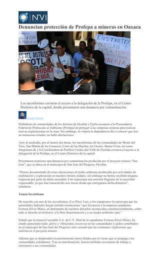 Denuncian protección de Profepa a mineras en Oaxaca
MARIO
JIMENEZ LEYVA
Los inconformes cerraron el acceso a la delegación de la Profepa, en el Centro
Histórico de la capital, donde presentaron una denuncia por contaminación.
Ismael García
Pobladores de comunidades de los distritos de Ocotlán y Ejutla acusaron a la Procuraduría
Federal de Protección al Ambiente (Profepa) de proteger a las empresas mineras para realizar
nuevas exploraciones en la zona. Sin embargo, la víspera la dependencia dio a conocer que tras
un minucioso estudio, no halló afectaciones.
Ayer al mediodía, por al menos dos horas, los inconformes de las comunidades de Monte del
Toro, San Martín de los Cansecos, Cerro de las Huertas, los Ocotes, Buena Vista, así como
integrantes de y la Coordinadora de Pueblos Unidos del Valle de Ocotlán cerraron el acceso a la
delegación de la Profepa, en el Centro Histórico de la capital.
Presentaron asimismo una denuncia por contaminación producida por el proyecto minero “San
José”, que se ubica en el municipio de San José del Progreso, Ocotlán.
“Hemos documentado diversas afectaciones al medio ambiente producidas por actividades de
explotación y exploración en nuestros límites ejidales, sin embargo no hemos recibido ninguna
respuesta por parte de dicha autoridad. Esto representa una omisión flagrante de la autoridad
responsable, ya que han transcurrido seis meses desde que entregamos dicha denuncia”,
señalaron.
Temen favoritismo
De acuerdo con una de las inconformes, Eva Pérez Luis, a los campesinos les preocupa que las
autoridades federales hayan emitido resoluciones “que favorecen a la empresa canadiense
Fortuna Silver Mines, en detrimento de nuestros derechos reconocidos constitucionalmente, sobre
todo el derecho al territorio, a la libre determinación y a un medio ambiente sano”.
Señaló que la minera Cuzcatlán S.A. de C.V. filial de la canadiense Fortuna Silver Mines, ha
estado generando ruido, polvo y vibraciones excesivas en las comunidades y ejidos conurbados
en el municipio de San José del Progreso, esto causado por las constantes explosiones que
realizan en el proyecto minero.
Además que se desprenden recurrentemente olores fétidos por el viento que se propaga a las
comunidades colindantes. Tras su manifestación, fueron recibidos en reunión de trabajo y
retornaron a sus comunidades.
 