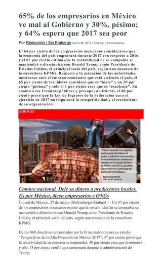 65% de los empresarios en México
ve mal al Gobierno y 30%, pésimo;
y 64% espera que 2017 sea peor
Por Redacción / Sin Embargo marzo 28, 2017 - 9:33 am • 3 Comentarios
El 64 por ciento de los empresarios mexicanos consideraron que
la economía del país empeorará durante 2017 con respecto a 2016
y el 87 por ciento estimó que la rentabilidad de su compañía se
mantendrá o disminuirá con Donald Trump como Presidente de
Estados Unidos, el principal socio del país, según una encuesta de
la consultora KPMG. Respecto a la actuación de las autoridades
mexicanas ante el entorno económico que está viviendo el país, el
65 por ciento de los líderes consideró que es “mala” y un 30 por
ciento “pésima” y sólo el 1 por ciento cree que es “excelente”. En
cuanto a las Finanzas públicas y presupuesto federal, el 88 por
ciento prevé que la Ley de Ingresos de la Federación para el
ejercicio de 2017 no impulsará la competitividad y el crecimiento
de su organización.
ADEMÁS
Compre nacional. Dele su dinero a productores locales.
Es por México, dicen empresarios y ONGs
Ciudad de México, 27 de marzo (SinEmbargo/Xinhua) — Un 87 por ciento
de los empresarios mexicanos estimó que la rentabilidad de su compañía se
mantendrá o disminuirá con Donald Trump como Presidente de Estados
Unidos, el principal socio del país, según una encuesta de la consultora
KPMG.
De los 868 directivos encuestados por la firma auditora para su estudio
“Perspectivas de la Alta Dirección en México 2017”, 57 por ciento prevé que
la rentabilidad de su empresa se mantendrá, 30 por ciento cree que disminuirá
y sólo 13 por ciento confió que aumentará durante la administración de
Trump.
 
