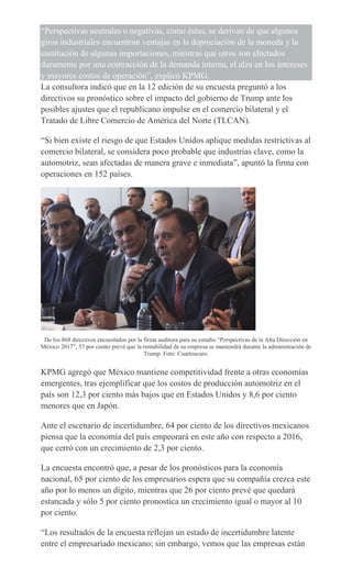 “Perspectivas neutrales o negativas, como éstas, se derivan de que algunos
giros industriales encuentran ventajas en la depreciación de la moneda y la
sustitución de algunas importaciones, mientras que otros son afectados
duramente por una contracción de la demanda interna, el alza en los intereses
y mayores costos de operación”, explicó KPMG.
La consultora indicó que en la 12 edición de su encuesta preguntó a los
directivos su pronóstico sobre el impacto del gobierno de Trump ante los
posibles ajustes que el republicano impulse en el comercio bilateral y el
Tratado de Libre Comercio de América del Norte (TLCAN).
“Si bien existe el riesgo de que Estados Unidos aplique medidas restrictivas al
comercio bilateral, se considera poco probable que industrias clave, como la
automotriz, sean afectadas de manera grave e inmediata”, apuntó la firma con
operaciones en 152 países.
De los 868 directivos encuestados por la firma auditora para su estudio “Perspectivas de la Alta Dirección en
México 2017”, 57 por ciento prevé que la rentabilidad de su empresa se mantendrá durante la administración de
Trump. Foto: Cuartoscuro.
KPMG agregó que México mantiene competitividad frente a otras economías
emergentes, tras ejemplificar que los costos de producción automotriz en el
país son 12,3 por ciento más bajos que en Estados Unidos y 8,6 por ciento
menores que en Japón.
Ante el escenario de incertidumbre, 64 por ciento de los directivos mexicanos
piensa que la economía del país empeorará en este año con respecto a 2016,
que cerró con un crecimiento de 2,3 por ciento.
La encuesta encontró que, a pesar de los pronósticos para la economía
nacional, 65 por ciento de los empresarios espera que su compañía crezca este
año por lo menos un dígito, mientras que 26 por ciento prevé que quedará
estancada y sólo 5 por ciento pronostica un crecimiento igual o mayor al 10
por ciento.
“Los resultados de la encuesta reflejan un estado de incertidumbre latente
entre el empresariado mexicano; sin embargo, vemos que las empresas están
 
