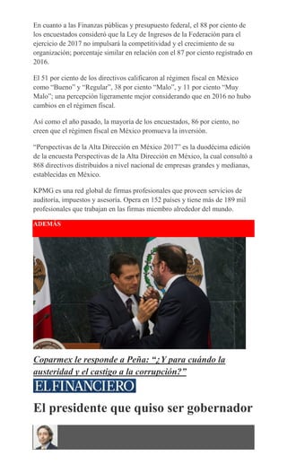 En cuanto a las Finanzas públicas y presupuesto federal, el 88 por ciento de
los encuestados consideró que la Ley de Ingresos de la Federación para el
ejercicio de 2017 no impulsará la competitividad y el crecimiento de su
organización; porcentaje similar en relación con el 87 por ciento registrado en
2016.
El 51 por ciento de los directivos calificaron al régimen fiscal en México
como “Bueno” y “Regular”, 38 por ciento “Malo”, y 11 por ciento “Muy
Malo”; una percepción ligeramente mejor considerando que en 2016 no hubo
cambios en el régimen fiscal.
Así como el año pasado, la mayoría de los encuestados, 86 por ciento, no
creen que el régimen fiscal en México promueva la inversión.
“Perspectivas de la Alta Dirección en México 2017” es la duodécima edición
de la encuesta Perspectivas de la Alta Dirección en México, la cual consultó a
868 directivos distribuidos a nivel nacional de empresas grandes y medianas,
establecidas en México.
KPMG es una red global de firmas profesionales que proveen servicios de
auditoría, impuestos y asesoría. Opera en 152 países y tiene más de 189 mil
profesionales que trabajan en las firmas miembro alrededor del mundo.
ADEMÁS
Coparmex le responde a Peña: “¿Y para cuándo la
austeridad y el castigo a la corrupción?”
El presidente que quiso ser gobernador
 