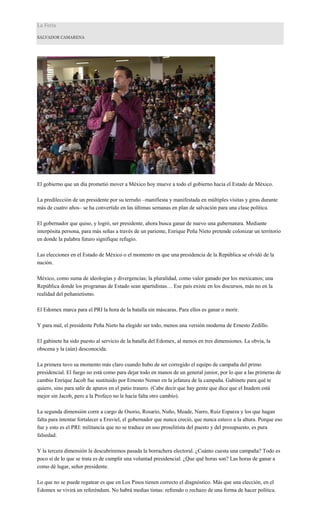 La Feria
SALVADOR CAMARENA
El gobierno que un día prometió mover a México hoy mueve a todo el gobierno hacia el Estado de México.
La predilección de un presidente por su terruño –manifiesta y manifestada en múltiples visitas y giras durante
más de cuatro años– se ha convertido en las últimas semanas en plan de salvación para una clase política.
El gobernador que quiso, y logró, ser presidente, ahora busca ganar de nuevo una gubernatura. Mediante
interpósita persona, para más señas a través de un pariente, Enrique Peña Nieto pretende colonizar un territorio
en donde la palabra futuro signifique refugio.
Las elecciones en el Estado de México o el momento en que una presidencia de la República se olvidó de la
nación.
México, como suma de ideologías y divergencias; la pluralidad, como valor ganado por los mexicanos; una
República donde los programas de Estado sean apartidistas… Ese país existe en los discursos, más no en la
realidad del peñanietismo.
El Edomex marca para el PRI la hora de la batalla sin máscaras. Para ellos es ganar o morir.
Y para mal, el presidente Peña Nieto ha elegido ser todo, menos una versión moderna de Ernesto Zedillo.
El gabinete ha sido puesto al servicio de la batalla del Edomex, al menos en tres dimensiones. La obvia, la
obscena y la (aún) desconocida.
La primera tuvo su momento más claro cuando hubo de ser corregido el equipo de campaña del primo
presidencial. El fuego no está como para dejar todo en manos de un general junior, por lo que a las primeras de
cambio Enrique Jacob fue sustituido por Ernesto Nemer en la jefatura de la campaña. Gabinete para qué te
quiero, sino para salir de apuros en el patio trasero. (Cabe decir que hay gente que dice que el Inadem está
mejor sin Jacob, pero a la Profeco no le hacía falta otro cambio).
La segunda dimensión corre a cargo de Osorio, Rosario, Nuño, Meade, Narro, Ruiz Esparza y los que hagan
falta para intentar fortalecer a Eruviel, el gobernador que nunca creció, que nunca estuvo a la altura. Porque eso
fue y esto es el PRI: militancia que no se traduce en uso proselitista del puesto y del presupuesto, es pura
falsedad.
Y la tercera dimensión la descubriremos pasada la borrachera electoral. ¿Cuánto cuesta una campaña? Todo es
poco si de lo que se trata es de cumplir una voluntad presidencial. ¿Que qué horas son? Las horas de ganar a
como dé lugar, señor presidente.
Lo que no se puede regatear es que en Los Pinos tienen correcto el diagnóstico. Más que una elección, en el
Edomex se vivirá un referéndum. No habrá medias tintas: refrendo o rechazo de una forma de hacer política.
 