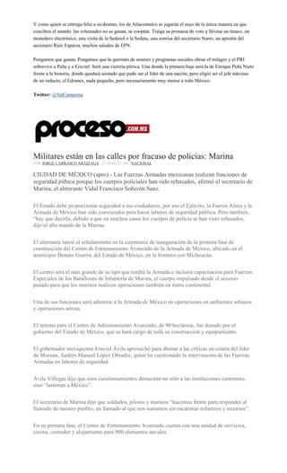 Y como quien se entrega feliz a su destino, los de Atlacomulco se jugarán el suyo de la única manera en que
conciben el mundo: las voluntades no se ganan, se cooptan. Traiga su promesa de voto y llévese un tinaco, un
monedero electrónico, una visita de la Sedesol o la Sedatu, una sonrisa del secretario Narro, un apretón del
secretario Ruiz Esparza, muchos saludos de EPN.
Pongamos que ganan. Pongamos que la quermés de enseres y programas sociales obran el milagro y el PRI
sobrevive a Peña y a Eruviel. Será una victoria pírrica. Una donde la primera baja será la de Enrique Peña Nieto
frente a la historia, donde quedará anotado que pudo ser el líder de una nación, pero eligió ser el jefe máximo
de un reducto, el Edomex, nada pequeño, pero necesariamente muy menor a todo México.
Twitter: @SalCamarena
Militares están en las calles por fracaso de policías: Marina
POR JORGE CARRASCO ARAIZAGA , 27 MARZO, 2017NACIONAL
CIUDAD DE MÉXICO (apro).- Las Fuerzas Armadas mexicanas realizan funciones de
seguridad púbica porque los cuerpos policiales han sido rebasados, afirmó el secretario de
Marina, el almirante Vidal Francisco Soberón Sanz.
El Estado debe proporcionar seguridad a sus ciudadanos, por eso el Ejército, la Fuerza Aérea y la
Armada de México han sido convocados para hacer labores de seguridad pública. Pero también,
“hay que decirlo, debido a que en muchos casos los cuerpos de policía se han visto rebasados,
dijo el alto mando de la Marina.
El almirante lanzó el señalamiento en la ceremonia de inauguración de la primera fase de
construcción del Centro de Entrenamiento Avanzado de la Armada de México, ubicado en el
municipio Donato Guerra, del Estado de México, en la frontera con Michoacán.
El centro será el más grande de su tipo que tendrá la Armada e incluirá capacitación para Fuerzas
Especiales de los Batallones de Infantería de Marina, el cuerpo impulsado desde el sexenio
pasado para que los marinos realicen operaciones también en tierra continental.
Una de sus funciones será adiestrar a la Armada de México en operaciones en ambientes urbanos
y operaciones aéreas.
El terreno para el Centro de Adiestramiento Avanzado, de 90 hectáreas, fue donado por el
gobierno del Estado de México, que se hará cargo de toda su construcción y equipamiento.
El gobernador mexiquense Eruviel Ávila aprovechó para abonar a las críticas en contra del líder
de Morena, Andrés Manuel López Obrador, quien ha cuestionado la intervención de las Fuerzas
Armadas en labores de seguridad.
Ávila Villegas dijo que esos cuestionamientos denuestan no sólo a las instituciones castrenses,
sino “lastiman a México”.
El secretario de Marina dijo que soldados, pilotos y marinos “hacemos frente para responder al
llamado de nuestro pueblo, un llamado al que nos sumamos sin escatimar esfuerzos y recursos”.
En su primera fase, el Centro de Entrenamiento Avanzado cuenta con una unidad de servicios,
cocina, comedor y alojamiento para 900 elementos navales.
 