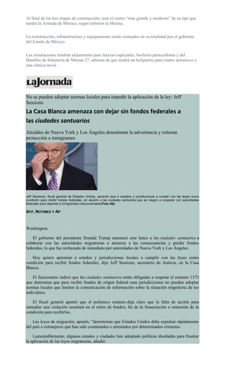 Al final de las tres etapas de construcción, será el centro “más grande y moderno” de su tipo que
tendrá la Armada de México, según informó la Marina.
La construcción, infraestructura y equipamiento serán costeados en su totalidad por el gobierno
del Estado de México.
Las instalaciones tendrán alojamiento para fuerzas especiales, fusileros paracaidistas y del
Batallón de Infantería de Marina 27, además de que tendrá un helipuerto para cuatro aeronaves y
una clínica naval.
No se pueden adoptar normas locales para impedir la aplicación de la ley: Jeff
Sessions
La Casa Blanca amenaza con dejar sin fondos federales a
las ciudades santuarios
Alcaldes de Nueva York y Los Ángeles desestiman la advertencia y reiteran
protección a inmigrantes
Jeff Sessions, fiscal general de Estados Unidos, apremió ayer a estados y jurisdicciones a cumplir con las leyes como
condición para recibir fondos federales, en alusión a las ciudades santuarios que se niegan a cooperar con autoridades
federales para deportar a inmigrantes indocumentadosFoto Afp
AFP, NOTIMEX Y AP
Washington.
El gobierno del presidente Donald Trump amenazó este lunes a las ciudades santuarios a
colaborar con las autoridades migratorias o atenerse a las consecuencias y perder fondos
federales, lo que fue rechazado de inmediato por autoridades de Nueva York y Los Ángeles.
Hoy quiero apremiar a estados y jurisdicciones locales a cumplir con las leyes como
condición para recibir fondos federales, dijo Jeff Sessions, secretario de Justicia, en la Casa
Blanca.
El funcionario indicó que las ciudades santuarios están obligadas a respetar el estatuto 1373
que determina que para recibir fondos de origen federal esas jurisdicciones no pueden adoptar
normas locales que limiten la comunicación de información sobre la situación migratoria de los
individuos.
El fiscal general apuntó que el polémico estatuto deja claro que la falta de acción para
remediar una violación resultará en el retiro de fondos, fin de la financiación o remoción de la
condición para recibirlos.
Las leyes de migración, apuntó, “determinan que Estados Unidos debe expulsar rápidamente
del país a extranjeros que han sido condenados o arrestados por determinados crímenes.
Lamentablemente, algunos estados y ciudades han adoptado políticas diseñadas para frustrar
la aplicación de las leyes migratorias, añadió.
 
