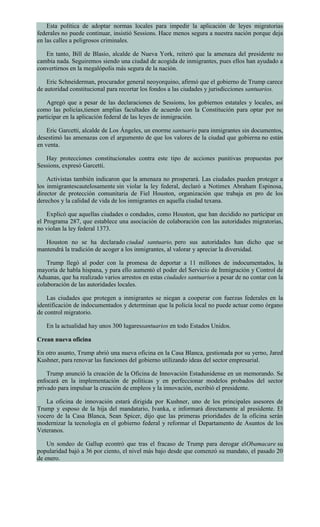 Esta política de adoptar normas locales para impedir la aplicación de leyes migratorias
federales no puede continuar, insistió Sessions. Hace menos segura a nuestra nación porque deja
en las calles a peligrosos criminales.
En tanto, Bill de Blasio, alcalde de Nueva York, reiteró que la amenaza del presidente no
cambia nada. Seguiremos siendo una ciudad de acogida de inmigrantes, pues ellos han ayudado a
convertirnos en la megalópolis más segura de la nación.
Eric Schneiderman, procurador general neoyorquino, afirmó que el gobierno de Trump carece
de autoridad constitucional para recortar los fondos a las ciudades y jurisdicciones santuarios.
Agregó que a pesar de las declaraciones de Sessions, los gobiernos estatales y locales, así
como las policías,tienen amplias facultades de acuerdo con la Constitución para optar por no
participar en la aplicación federal de las leyes de inmigración.
Eric Garcetti, alcalde de Los Ángeles, un enorme santuario para inmigrantes sin documentos,
desestimó las amenazas con el argumento de que los valores de la ciudad que gobierna no están
en venta.
Hay protecciones constitucionales contra este tipo de acciones punitivas propuestas por
Sessions, expresó Garcetti.
Activistas también indicaron que la amenaza no prosperará. Las ciudades pueden proteger a
los inmigrantescautelosamente sin violar la ley federal, declaró a Notimex Abraham Espinosa,
director de protección comunitaria de Fiel Houston, organización que trabaja en pro de los
derechos y la calidad de vida de los inmigrantes en aquella ciudad texana.
Explicó que aquellas ciudades o condados, como Houston, que han decidido no participar en
el Programa 287, que establece una asociación de colaboración con las autoridades migratorias,
no violan la ley federal 1373.
Houston no se ha declarado ciudad santuario, pero sus autoridades han dicho que se
mantendrá la tradición de acoger a los inmigrantes, al valorar y apreciar la diversidad.
Trump llegó al poder con la promesa de deportar a 11 millones de indocumentados, la
mayoría de habla hispana, y para ello aumentó el poder del Servicio de Inmigración y Control de
Aduanas, que ha realizado varios arrestos en estas ciudades santuarios a pesar de no contar con la
colaboración de las autoridades locales.
Las ciudades que protegen a inmigrantes se niegan a cooperar con fuerzas federales en la
identificación de indocumentados y determinan que la policía local no puede actuar como órgano
de control migratorio.
En la actualidad hay unos 300 lugaressantuarios en todo Estados Unidos.
Crean nueva oficina
En otro asunto, Trump abrió una nueva oficina en la Casa Blanca, gestionada por su yerno, Jared
Kushner, para renovar las funciones del gobierno utilizando ideas del sector empresarial.
Trump anunció la creación de la Oficina de Innovación Estadunidense en un memorando. Se
enfocará en la implementación de políticas y en perfeccionar modelos probados del sector
privado para impulsar la creación de empleos y la innovación, escribió el presidente.
La oficina de innovación estará dirigida por Kushner, uno de los principales asesores de
Trump y esposo de la hija del mandatario, Ivanka, e informará directamente al presidente. El
vocero de la Casa Blanca, Sean Spicer, dijo que las primeras prioridades de la oficina serán
modernizar la tecnología en el gobierno federal y reformar el Departamento de Asuntos de los
Veteranos.
Un sondeo de Gallup econtró que tras el fracaso de Trump para derogar elObamacare su
popularidad bajó a 36 por ciento, el nivel más bajo desde que comenzó su mandato, el pasado 20
de enero.
 