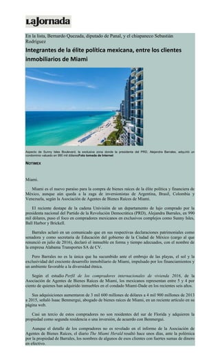 En la lista, Bernardo Quezada, diputado de Panal, y el chiapaneco Sebastián
Rodríguez
Integrantes de la élite política mexicana, entre los clientes
inmobiliarios de Miami
Aspecto de Sunny Isles Boulevard, la exclusiva zona donde la presidenta del PRD, Alejandra Barrales, adquirió un
condominio valuado en 990 mil dólaresFoto tomada de Internet
NOTIMEX
Miami.
Miami es el nuevo paraíso para la compra de bienes raíces de la élite política y financiera de
México, aunque aún queda a la zaga de inversionistas de Argentina, Brasil, Colombia y
Venezuela, según la Asociación de Agentes de Bienes Raíces de Miami.
El reciente destape de la cadena Univisión de un departamento de lujo comprado por la
presidenta nacional del Partido de la Revolución Democrática (PRD), Alejandra Barrales, en 990
mil dólares, puso el foco en compradores mexicanos en exclusivos complejos como Sunny Isles,
Ball Harbor y Brickell.
Barrales aclaró en un comunicado que en sus respectivas declaraciones patrimoniales como
senadora y como secretaria de Educación del gobierno de la Ciudad de México (cargo al que
renunció en julio de 2016), declaró el inmueble en forma y tiempo adecuados, con el nombre de
la empresa Alabama Transportes SA de CV.
Pero Barrales no es la única que ha sucumbido ante el embrujo de las playas, el sol y la
exclusividad del creciente desarrollo inmobiliario de Miami, impulsado por los financiamientos y
un ambiente favorable a la diversidad étnica.
Según el estudio Perfil de los compradores internacionales de vivienda 2016, de la
Asociación de Agentes de Bienes Raíces de Miami, los mexicanos representan entre 5 y 4 por
ciento de quienes han adquirido inmuebles en el condado Miami-Dade en los recientes seis años.
Sus adquisiciones aumentaron de 3 mil 600 millones de dólares a 4 mil 900 millones de 2013
a 2015, señaló Isaac Benmergui, abogado de bienes raíces de Miami, en un reciente artículo en su
página web.
Casi un tercio de estos compradores no son residentes del sur de Florida y adquieren la
propiedad como segunda residencia o una inversión, de acuerdo con Benmergui.
Aunque el detalle de los compradores no es revelado en el informe de la Asociación de
Agentes de Bienes Raíces, el diario The Miami Herald resaltó hace unos días, ante la polémica
por la propiedad de Barrales, los nombres de algunos de esos clientes con fuertes sumas de dinero
en efectivo.
 