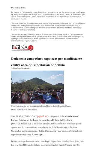 Que no hay daños
La víspera, la Profepa a nivel central emitió un comunicado en que dio a conocer que verificó que
los trabajos de exploración a cargo de la Compañía Minera Cuzcatlán, SA de CV, en el municipio
de San José del Progreso, Oaxaca, se realizan en terrenos de uso agrícola que no requieren de
autorización federal.
“En atención de una denuncia ciudadana, constató que las tareas de barrenación y perforación que
lleva a cabo, no requieren previamente de la presentación de un Informe Preventivo ni de la
Autorización en Materia de Impacto Ambiental que emite la Secretaría de Medio Ambiente y
Recursos Naturales (Semarnat).
“Lo anterior, comprobó la visita a cargo de inspectores de la delegación de la Profepa en estado
de Oaxaca el pasado 14 de marzo, ya que dichas actividades se realizan en áreas de uso agrícola,
con vegetación secundaria de pastos y arbustos las cuales están fuera de la normatividad
ambiental federal vigente”, detalló.
Detienen a campesinos zapotecas por manifestarse
contra obra de subestación de Sedena
Por Diana Manzo/Corresponsal -
Cerro Igú, uno de los lugares sagrados del Istmo. Foto: Roselia Chaca.
Diana MANZO / Corresponsal
SAN BLAS ATEMPA, Oax., (página3.mx).- Integrantes de la Articulación de
Pueblos Originarios del Istmo Oaxaqueño en Defensa del Territorio
(APOYO) denunciaron la detención arbitraria de los campesinos zapotecas que se
oponen ante la construcción de una subestación de la Secretaría de la Defensa
Nacional en terrenos comunales de San Blas Atempa y que también afectará el sitio
sagrado conocido como “Cerro Igú”.
Denunciaron que los campesinos, Juan López López, Juan Jarquín López, Jesús Luis
López y David Hernández Salazar (agente municipal de Puente Madera, San Blas
 
