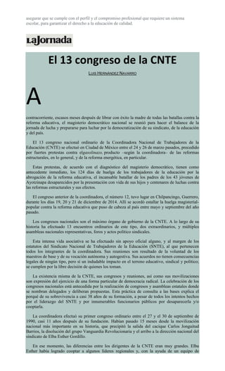 asegurar que se cumple con el perfil y el compromiso profesional que requiere un sistema
escolar, para garantizar el derecho a la educación de calidad.
El 13 congreso de la CNTE
LUIS HERNÁNDEZ NAVARRO
A
contracorriente, escasos meses después de librar con éxito la madre de todas las batallas contra la
reforma educativa, el magisterio democrático nacional se reunió para hacer el balance de la
jornada de lucha y prepararse para luchar por la democratización de su sindicato, de la educación
y del país.
El 13 congreso nacional ordinario de la Coordinadora Nacional de Trabajadores de la
Educación (CNTE) se efectuó en Ciudad de México entre el 24 y 26 de marzo pasados, precedido
por fuertes protestas contra elgasolinazo, producto –según la coordinadora– de las reformas
estructurales, en lo general, y de la reforma energética, en particular.
Estas protestas, de acuerdo con el diagnóstico del magisterio democrático, tienen como
antecedente inmediato, los 124 días de huelga de los trabajadores de la educación por la
abrogación de la reforma educativa, el incansable batallar de los padres de los 43 jóvenes de
Ayotzinapa desaparecidos por la presentación con vida de sus hijos y centenares de luchas contra
las reformas estructurales y sus efectos.
El congreso anterior de la coordinadora, el número 12, tuvo lugar en Chilpancingo, Guerrero,
durante los días 19, 20 y 21 de diciembre de 2014. Allí se acordó estallar la huelga magisterial-
popular contra la reforma educativa que puso de cabeza al país entre mayo y septiembre del año
pasado.
Los congresos nacionales son el máximo órgano de gobierno de la CNTE. A lo largo de su
historia ha efectuado 13 encuentros ordinarios de este tipo, dos extraordinarios, y múltiples
asambleas nacionales representativas, foros y actos político sindicales.
Esta intensa vida asociativa se ha efectuado sin apoyo oficial alguno, y al margen de los
estatutos del Sindicato Nacional de Trabajadores de la Educación (SNTE), al que pertenecen
todos los integrantes de la coordinadora. Sus reuniones son resultado de la voluntad de los
maestros de base y de su vocación autónoma y autogestiva. Sus acuerdos no tienen consecuencias
legales de ningún tipo, pero sí un indudable impacto en el terreno educativo, sindical y político;
se cumplen por la libre decisión de quienes los toman.
La existencia misma de la CNTE, sus congresos y reuniones, así como sus movilizaciones
son expresión del ejercicio de una forma particular de democracia radical. La celebración de los
congresos nacionales está antecedida por la realización de congresos y asambleas estatales donde
se nombran delegados y deliberan propuestas. Esta práctica de consulta a las bases explica el
porqué de su sobrevivencia a casi 38 años de su formación, a pesar de todos los intentos hechos
por el liderazgo del SNTE y por innumerables funcionarios públicos por desaparecerla y/o
cooptarla.
La coordinadora efectuó su primer congreso ordinario entre el 27 y el 30 de septiembre de
1990, casi 11 años después de su fundación. Habían pasado 15 meses desde la movilización
nacional más importante en su historia, que precipitó la salida del cacique Carlos Jonguitud
Barrios, la disolución del grupo Vanguardia Revolucionaria y el arribo a la dirección nacional del
sindicato de Elba Esther Gordillo.
En ese momento, las diferencias entre los dirigentes de la CNTE eran muy grandes. Elba
Esther había logrado cooptar a algunos líderes regionales y, con la ayuda de un equipo de
 